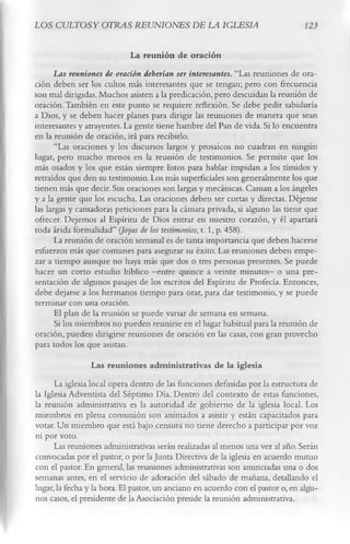 LOS CULTOS Y OTRAS REUNIONES DE LA IGLESIA                                       123

                            La reunión de oración
       Las reuniones de oración deberían ser interesantes. “Las reuniones de ora­
ción deben ser los cultos más interesantes que se tengan; pero con frecuencia
son mal dirigidas. Muchos asisten a la predicación, pero descuidan la reunión de
oración. También en este punto se requiere reflexión. Se debe pedir sabiduría
a Dios, y se deben hacer planes para dirigir las reuniones de manera que sean
interesantes y atrayentes. La gente tiene hambre del Pan de vida. Si lo encuentra
en la reunión de oración, irá para recibirlo.
       “Las oraciones y los discursos largos y prosaicos no cuadran en ningún
lugar, pero mucho menos en la reunión de testimonios. Se permite que los
más osados y los que están siempre listos para hablar impidan a los tímidos y
retraídos que den su testimonio. Los más superficiales son generalmente los que
tienen más que decir. Sus oraciones son largas y mecánicas. Cansan a los ángeles
y a la gente que los escucha. Las oraciones deben ser cortas y directas. Déjense
las largas y cansadoras peticiones para la cámara privada, si alguno las tiene que
ofrecer. Dejemos al Espíritu de Dios entrar en nuestro corazón, y él apartará
toda árida formalidad” (Joyas de los testimonios, 1. 1, p. 458).
       La reunión de oración semanal es de tanta importancia que deben hacerse
esfuerzos más que comunes para asegurar su éxito. Las reuniones deben empe­
zar a tiempo aunque no haya más que dos o tres personas presentes. Se puede
hacer un corto estudio bíblico — quince a veinte minutos- o una pre­
                                    entre
sentación de algunos pasajes de los escritos del Espíritu de Profecía. Entonces,
debe dejarse a los hermanos tiempo para orar, para dar testimonio, y se puede
terminar con una oración.
       El plan de la reunión se puede variar de semana en semana.
       Si los miembros no pueden reunirse en el lugar habitual para la reunión de
oración, pueden dirigirse reuniones de oración en las casas, con gran provecho
para todos los que asistan.
                  Las reuniones adm inistrativas de la iglesia
      La iglesia local opera dentro de las funciones definidas por la estructura de
la Iglesia Adventista del Séptimo Día. Dentro del contexto de estas funciones,
la reunión administrativa es la autoridad de gobierno de la iglesia local. Los
miembros en plena comunión son animados a asistir y están capacitados para
votar. Un miembro que está bajo censura no tiene derecho a participar por voz
ni por voto.
      Las reuniones administrativas serán realizadas al menos una vez al año. Serán
convocadas por el pastor, o por la Junta Directiva de la iglesia en acuerdo mutuo
con el pastor. En general, las reuniones administrativas son anunciadas una o dos
semanas antes, en el servicio de adoración del sábado de mañana, detallando el
lugar, la fecha y la hora. El pastor, un anciano en acuerdo con el pastor o, en algu­
nos casos, el presidente de la Asociación preside la reunión administrativa.
 