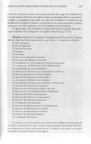 LOS CULTOS Y OTRAS REUNIONES DE LA IGLESIA                                      125

rectiva de la iglesia es servir como la junta de más alto rango de la iglesia local.
Cuando la Junta Directiva de la iglesia dedica su principal interés y sus mejores
energías al evangelismo por parte de todos los miembros, la mayoría de los
problemas de la iglesia se alivian o se previenen; y se siente una fuerte y positiva
influencia en la vida espiritual y en el crecimiento de los miembros.
      La iglesia elige a los miembros de la Junta Directiva en ocasión de las elec­
ciones regulares de los dirigentes de la iglesia (véanse las pp. 70, 71).
     Miembros. Además de los pastores designados por la Asociación, la iglesia
debería elegir una Junta representativa, que incluye a los siguientes oficiales:
     El (los) anciano(s)
     El jefe de diáconos
     La jefa de diaconisas
    El tesorero
    El secretario
     El director de Ministerio Personal
     El secretario de Ministerio Personal
    El coordinador de la Sociedad de Hombres Adventistas
     El coordinador del Ministerio de las Publicaciones
     El coordinador de la Escuela Bíblica
     La directora de Servicios a la Comunidad y/o Dorcas
     El director general de la Escuela Sabática
     El director del Ministerio de la Familia
     La directora del Ministerio de la Mujer
    El coordinador del Ministerio del Niño y Adolescente
    El director de Educación de la iglesia
     El director de la Asociación Hogar y Escuela
     El director de la Sociedad de Jóvenes Adventistas
    El director del Club de Embajadores
    El director del Club de Conquistadores
    El director del Club de Aventureros
     El coordinador de interesados
    El director del departamento de Comunicación
    El director del Ministerio de la Salud
    El director de Mayordomía Cristiana
    El director de Libertad Religiosa
    El coordinador de Música
     En muchos casos, de acuerdo con el tamaño de la feligresía, la Junta puede
no incluir a todos los de la lista o puede elegir miembros adicionales. El minis­
tro designado por la Asociación para servir a la iglesia como pastor es siempre
miembro de la Junta Directiva de la iglesia.
 