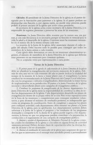 126                                                      MANUAL DE LA IGLESIA


      Oficiales. El presidente de la Junta Directiva de la iglesia es el pastor de­
signado por la Asociación para pastorear a la iglesia. Si el pastor prefiere no
desempeñar esta función o, por alguna razón, no puede estar presente, puede
pedirle al primer anciano de la iglesia que actúe como presidente.
      El secretario de la iglesia actúa como secretario de la Junta Directiva, y es
responsable de registrar, presentar y preservar las actas de las reuniones.
      Reuniones. La Junta Directiva debe reunirse por lo menos una vez por
mes, y con más frecuencia si es necesario, porque su función es esencial para la
vida, la salud y el desarrollo de la iglesia. Conviene tener las reuniones mensua­
les en el mismo día de la misma semana cada mes.
      La reunión de la Junta de la iglesia debe anunciarse durante el culto re­
gular del sábado. Debe hacerse todo lo posible para conseguir que todos los
miembros de la Junta asistan a cada reunión.
      Cada iglesia debe determinar, en una de sus reuniones administrativas re­
gulares, el número de miembros de la Junta Directiva de la iglesia que deberán
estar presentes en sus reuniones para constituir quorum.
      No se aceptarán votos por representación o carta poder.
                          Tareas de la Junta Directiva
      1.   E l primer punto de la agenda de cada reunión de la Junta Directiva de la iglesia
debe ser planificar la evangelización del territorio misionero de la iglesia. Ade­
más de esto, una vez en cada trimestre del año se puede dedicar la totalidad del
tiempo de la reunión de la Junta a trazar planes para el evangelismo. La Junta
estudiará las recomendaciones de la Junta Directiva del Campo Local relaciona­
das con los programas y métodos evangelizadores, determinando la mejor forma
de implementarlos en su jurisdicción. El pastor y la Junta Directiva de la iglesia
iniciarán y desarrollarán planes para campañas de evangelismo público.
       2. Coordinar los programas de evangelización de los diversos departamentos. La
Junta Directiva de la iglesia tiene la responsabilidad de coordinar la obra de to­
dos los departamentos de la iglesia. Cada departamento desarrolla sus planes de
evangelización dentro de su propia esfera de acción. Para evitar superposiciones
en la hora de las reuniones y competiciones para conseguir ayudantes volun­
tarios, y para alcanzar el máximo de resultados positivos, es indispensable que
exista un programa de coordinación. Antes de completar y anunciar los planes
para cualquier actividad, cada departamento debe someter sus planes a la Junta
Directiva de la iglesia, para su aprobación. Los departamentos también deben
informar a la Junta de la iglesia el progreso y los resultados de los programas
destinados a compartir la fe. La Junta de la iglesia puede sugerir, a los departa­
mentos, la forma en que sus programas pueden contribuir a la preparación, la
conducción y el seguimiento de una campaña de evangelismo público.
        3. Anim ar y ayudar al departamento de Ministerio Personal de la iglesia a enro­
 lar a todos los miembros de la iglesia y a los niños en alguna forma de actividad
misionera personal. Deben dictarse clases de capacitación sobre las diversas for­
 mas de alcanzar a los no alcanzados.
        4. Animar al coordinador de interesados de la iglesia para asegurarse de que to­
 dos los que se interesaron en el mensaje sean atendidos pronta y personalmente
 