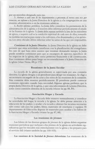LOS CULTOS Y OTRAS REUNIONES DE LA IGLESIA                                       127

por un miembro designado para eso.
      5. Animar a cada uno de los departamentos a presentar, al menos una vez por
trimestre, un informe a la Junta Directiva de la iglesia y a la congregación en una
reunión administrativa o en las reuniones sabáticas.
      6. Recibir informes periódicos. La Junta debe considerar los pormenores de la
administración de la iglesia, y el tesorero debe informar periódicamente el estado
de las finanzas de la iglesia. La Junta debe repasar también la lista de los miembros
de iglesia, e inquirir cuál es la condición espiritual de cada uno de ellos, tomando
las medidas necesarias para visitar a los enfermos, a los desanimados y a los apósta­
tas. Los otros oficiales deben informar sobre las tareas de las que son responsables.
       Comisiones de la Junta Directiva. La Junta Directiva de la iglesia no debe
permitir que otras actividades interfieran con la planificación del evangelismo.
En caso de que haya otros asuntos que insuman demasiado tiempo, la Junta
puede nombrar comisiones para que se encarguen de aspectos específicos de
los negocios de la iglesia, tales como proyectos financieros o de construcción.
Esas comisiones deben pasar luego sus recomendaciones a la Junta Directiva de
la iglesia (véase Notas, #8, p. 175).
                         Reuniones de la Junta Escolar
      La escuela de la iglesia generalmente es supervisada por una comisión
directiva. La iglesia designa a un presidente para dirigir sus reuniones. Se elige a
un secretario encargado de las actas y los votos de las reuniones de la comisión.
Esta comisión debe reunirse periódicamente. El presidente puede convocar
reuniones especiales cuando haya necesidad. Algunas iglesias prefieren que la
propia Junta Directiva de la iglesia, o que una subcomisión de la Junta Directiva,
actúe como comisión directiva de la escuela (véanse las pp. 88, 89).
                        Asociación H ogar y Escuela
      La Asociación Hogar y Escuela debe reunirse mensualmente, y coordinar
las actividades del hogar, la escuela y la iglesia. Se debe prestar atención a la
educación de los padres, y ayudar a la escuela a obtener los recursos necesarios
tales como: sala para los padres, libros, materiales de enseñanza y equipos. El
departamento de Educación dispone de materiales para auxiliar a los líderes de
la Asociación Hogar y Escuela (véanse las pp. 87, 88).
                           Las reuniones de jóvenes
      Los líderes de los diversos grupos de jóvenes de la iglesia deben organizar
reuniones periódicas que incluyan a los jóvenes de la iglesia en actividades sig­
nificativas que los vinculen más estrechamente con la iglesia y los preparen para
el servicio útil (véanse también las pp. 100-105).
     Las reuniones de la Sociedad de Jóvenes Adventistas. Las reuniones de la
 