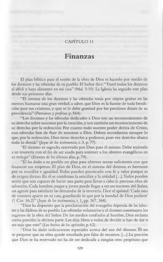 CAPÍTULO 11

                                Finanzas

      El plan bíblico para el sostén de la obra de Dios es hacerlo por medio de
los diezmos y las ofrendas de su pueblo. El Señor dice: “Traed todos los diezmos
al alfolí y haya alimento en mi casa” (Mal. 3:10). La Iglesia ha seguido este plan
desde sus primeros días.
      “El sistema de los diezmos y las ofrendas tenía por objeto grabar en las
mentes humanas una gran verdad, a saber, que Dios es la fuente de toda bendi­
ción para sus criaturas, y que se le debe gratitud por los preciosos dones de su
providencia” (Patriarcas y profetas, p. 564).
       “Los diezmos y las ofrendas dedicados a Dios son un reconocimiento de
su derecho sobre nosotros por la creación, y son también un reconocimiento de
su derecho por la redención. Por cuanto todo nuestro poder deriva de Cristo,
esas ofrendas han de fluir de nosotros a Dios. Deben recordarnos siempre lo
que, por la redención, Dios tiene derecho a pedirnos, pues ese derecho abarca
todo lo demás” (Joyas de los testimonios, t. 3. p. 77).
       “El diezmo es sagrado, reservado por Dios para él mismo. Debe traérselo
a su tesorería con el fin de ser usado para sostener a los obreros evangélicos en
su trabajo” (Eventos de los últimos días, p. 79).
       “El ha dado a su pueblo un plan para obtener sumas suficientes con que
financiar sus empresas. El plan de Dios, en el sistema del diezmo, es hermoso
por su sencillez e igualdad. Todos pueden practicarlo con fe y valor porque es
de origen divino. En él se combinan la sencillez y la utilidad [...].Todos pueden
sentir que son capaces de hacer una parte para llevar a cabo la preciosa obra de
salvación. Cada hombre, mujer y joven puede llegar a ser un tesorero del Señor,
un agente para satisfacer las demandas de la tesorería. Dice el apóstol:‘Cada uno
de vosotros aparte en su casa, guardando lo que por la bondad de Dios pudiere’
 (1 Cor. 16:2)” (Joyas de los testimonios, 1.1, pp. 367, 368).
       “Dios ha dispuesto que la proclamación del evangelio dependa de las labo­
res y las dádivas de su pueblo. Las ofrendas voluntarias y el diezmo constituyen los
ingresos de la obra del Señor. De los medios confiados al hombre, Dios reclama
cierta porción: la décima parte. Los deja libres a todos de decidir si han de dar o
no más que esto” (Los hechos de los apóstoles, p. 62).
       “Dios ha dado indicaciones especiales acerca del uso del diezmo. El no
se propone que su obra quede estorbada por falta de recursos. [...] La porción
que Dios se ha reservado no ha de ser dedicada a ningún otro propósito que
                                           129
 