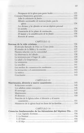 13

               Presupuesto de la iglesia para gastos locales.........................................133
            Consejos financieros generales............................................................... 133
               Sobre la solicitación de fondos ...................... ........................................133
              Métodos cuestionables de recolectarfondos para la
                   iglesia.................................................................................................134
              Los diezmos y las ofrendas no son un depósito personal
               en custodia..............................................................................................134
               Financiación de los planes de construcción........................................... 134
               El manejo y la contabilización de los fondos ...................................... 135
               Revisión de cuentas............................................................................... 135
                                       CAPÍTULO 12
N o rm as de la vida c ristia n a ..........................................................................136
        El elevado llamado de Dios en Cristo Jesús........................................136
        El estudio de la Biblia y la oración........................................................137
        Nuestra relación con la com unidad..................................................... 137
        La observancia del sábado........................................................................138
        La reverencia por el lugar de culto........................................................139
        La salud y la tem perancia........................................................................139
        La vestimenta..............................................................................................140
        La sencillez..................................................................................................141
        Los medios de comunicación m odernos.............................................142
        La recreación y el entretenim iento...................................................... 143
        La música......................................................................................................143
        Conclusión..................................................................................................144
                                      CAPÍTULO 13
M atrim o nio , divorcio y nuevo casam iento .............................................145
        Relaciones sociales.................................................................................... 145
        Los adultos como consejeros..................................................................146
        El noviazgo..................................................................................................147
        M atrim onio.................................................................................................148
        El divorcio...................................................................................................150
       Posición de la Iglesia sobre el divorcio y el nuevo
            casamiento............................................................................................ 151
        Ministerio de la iglesia local en favor de las familias........................154
                                         CAPÍTULO 14
C reencias fundam entales de los A dventistas del Séptim o D ía .....156
         1. Las Sagradas Escrituras.........................................................................156
         2. La Trinidad.............................................................................................156
         3. El Padre..................................................................................................156
         4. El H ijo ...................................................................................................157
 