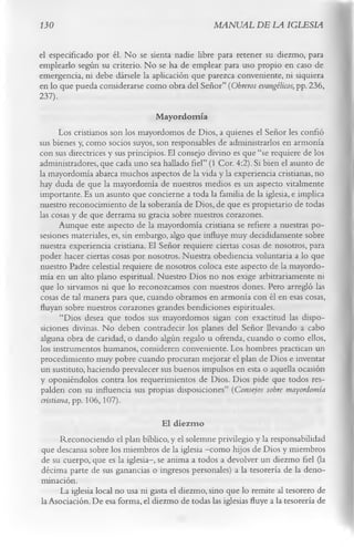 130                                               MANUAL DE LA IGLESIA

el especificado por él. No se sienta nadie libre para retener su diezmo, para
emplearlo según su criterio. No se ha de emplear para uso propio en caso de
emergencia, ni debe dársele la aplicación que parezca conveniente, ni siquiera
en lo que pueda considerarse como obra del Señor” (Obreros evangélicos, pp. 236,
237).
                                   M ayordomía
        Los cristianos son los mayordomos de Dios, a quienes el Señor les confió
sus bienes y, como socios suyos, son responsables de administrarlos en armonía
con sus directrices y sus principios. El consejo divino es que “se requiere de los
administradores, que cada uno sea hallado fiel” (1 Cor. 4:2). Si bien el asunto de
la mayordomía abarca muchos aspectos de la vida y la experiencia cristianas, no
hay duda de que la mayordomía de nuestros medios es un aspecto vitalmente
importante. Es un asunto que concierne a toda la familia de la iglesia, e implica
nuestro reconocimiento de la soberanía de Dios, de que es propietario de todas
las cosas y de que derrama su gracia sobre nuestros corazones.
        Aunque este aspecto de la mayordomía cristiana se refiere a nuestras po­
sesiones materiales, es, sin embargo, algo que influye muy decididamente sobre
nuestra experiencia cristiana. El Señor requiere ciertas cosas de nosotros, para
poder hacer ciertas cosas por nosotros. Nuestra obediencia voluntaria a lo que
nuestro Padre celestial requiere de nosotros coloca este aspecto de la mayordo­
mía en un alto plano espiritual. Nuestro Dios no nos exige arbitrariamente ni
que lo sirvamos ni que lo reconozcamos con nuestros dones. Pero arregló las
cosas de tal manera para que, cuando obramos en armonía con él en esas cosas,
fluyan sobre nuestros corazones grandes bendiciones espirituales.
        “Dios desea que todos sus mayordomos sigan con exactitud las dispo­
siciones divinas. No deben contradecir los planes del Señor llevando a cabo
alguna obra de caridad, o dando algún regalo u ofrenda, cuando o como ellos,
los instrumentos humanos, consideren conveniente. Los hombres practican un
procedimiento muy pobre cuando procuran mejorar el plan de Dios e inventar
un sustituto, haciendo prevalecer sus buenos impulsos en esta o aquella ocasión
y oponiéndolos contra los requerimientos de Dios. Dios pide que todos res­
palden con su influencia sus propias disposiciones” (Consejos sobre mayordomía
 cristiana, pp. 106,107).
                                   El diezm o
     Reconociendo el plan bíblico, y el solemne privilegio y la responsabilidad
que descansa sobre los miembros de la iglesia —  como hijos de Dios y miembros
de su cuerpo, que es la iglesia— se anima a todos a devolver un diezmo fiel (la
                                 ,
décima parte de sus ganancias o ingresos personales) a la tesorería de la deno­
minación.
     La iglesia local no usa ni gasta el diezmo, sino que lo remite al tesorero de
la Asociación. De esa forma, el diezmo de todas las iglesias fluye a la tesorería de
 