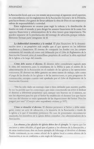 FINANZAS                                                                        131


la Asociación local, que a su vez remite un porcentaje al siguiente nivel superior,
en concordancia con los reglamentos de la Asociación General y de la División,
para hacer frente a los gastos de llevar adelante la obra de Dios en sus respectivas
esferas de responsabilidad y actividad.
      Estos reglamentos se crearon para regir la colecta y la distribución de
fondos en todo el mundo, y para dirigir los asuntos financieros de la causa. Los
aspectos financieros y administrativos de la obra tienen gran importancia. No
pueden separarse de la proclamación del mensaje de salvación, porque induda­
blemente forman parte integrante de él.
      La dadivosidad sistemática y la unidad. El plan financiero de la denomi­
nación sirve a un propósito más amplio que el que aparece en los informes
estadísticos y financieros. El sistema de compartir los fondos con los campos
misioneros del mundo, tal como está delineado por el Libro de Reglamentos de la
Asociación General, sirve al maravilloso propósito de unificar la obra espiritual
de la Iglesia a lo largo del mundo.
     Cómo debe usarse el diezmo. El diezmo debe considerarse sagrado para
la obra del ministerio, para la enseñanza de la Biblia y para el sostén de la
administración de la Asociación en el cuidado de las iglesias y las operaciones
misioneras. El diezmo no debe gastarse en otros ramos de trabajo, tales como
el pago de las deudas de las iglesias o de las instituciones, ni para programas de
construcción, excepto cuando esté aprobado por el Libro de Reglamentos de la
Asociación General.
       “Me ha sido dado un mensaje claro y bien definido para nuestro pueblo.
Se me ha pedido que les comunique que están cometiendo un error al dedicar
el diezmo a diferentes propósitos que, aunque son buenos en sí mismos, no
son los objetivos para los que el Señor ha establecido el diezmo. Los que hacen
 este uso del diezmo se están apartando de las disposiciones del Señor. Dios los
juzgará por esto” (Consejos sobre mayordomía cristiana, p. 107).
      Cómo se devuelve el diezmo. El diezmo pertenece al Señor y debe entre­
garse, como un acto de adoración, a la tesorería de la Asociación a través de
la iglesia a la que el miembro pertenece. En caso de presentarse circunstancias
inusitadas, los miembros de la iglesia deben consultar a los administradores de la
Asociación.
     Los obreros y los oficiales de iglesia deben dar el ejemplo. Se espera que los
ancianos y otros oficiales, al igual que el pastor y los obreros de la Asociación, y
de otras instituciones, den un buen ejemplo de liderazgo al devolver el diezmo.
Nadie continuará, ya sea como oficial de la iglesia local o como obrero de la
Asociación, si no se conforma a esta regla de liderazgo.
 