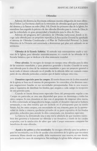 132                                                  MANUAL DE LA IGLESIA

                                           Ofrendas
      Además del diezmo, las Escrituras enfatizan nuestra obligación de traer ofren­
das al Señor. Las Escrituras clasifican la retención de ofrendas igual que la retención
del diezmo, y la llaman un robo (Mal. 3:8). Desde los primeros días de la Iglesia, los
miembros han seguido la práctica de dar ofrendas liberales para la causa de Dios, lo
que ha redundado en gran prosperidad y bendición para la obra de Dios.
      Además del programa del Calendario de Ofrendas tradicional, donde se re­
coge cada ofrenda para un propósito específico, la Asociación General ha aprobado
el sistema de Ofrendas Combinadas y el Plan de Dadivosidad Personal. La Junta
Directiva de la División está autorizada a determinar qué plan será utilizado en su
territorio.
     Ofrendas de la Escuela Sabática. El método más extensamente usado y exi­
toso de la Iglesia, para ofrendar sistemáticamente, es a través de las ofrendas de la
Escuela Sabática, que se dedican a la obra misionera mundial.
       Otras ofrendas. Se recogen de tiempo en tiempo otras ofrendas para la obra
de las misiones mundiales, y para proyectos generales y locales. Cuando se toma
una ofrenda para la obra de las misiones mundiales o para un proyecto general o
local, todo el dinero colocado en el platillo de la ofrenda debe ser contado como
parte de esa ofrenda particular, a menos que el dador indique otra cosa.
       Donativos especiales para los campos. El sostén financiero de la obra mundial
 de la iglesia se basa en el sistema de presupuesto. Se conceden, a los diversos cam­
pos, asignaciones basadas en sus necesidades presupuestadas. Esta es una manera
justa y equitativa de distribuir los fondos, que asegura a cada campo la recepción
 de una porción justa.
       Cuando se hacen donaciones especiales fuera del presupuesto regular a un
 Campo en particular, se crea una disparidad que pone en desventaja a todos los
 otros campos. Si esos donativos se dan con el propósito de empezar obra nueva,
 la obra comenzada así languidecería luego, cuando el donativo especial se hubiera
 terminado, o esa obra tendría que ser incluida en el presupuesto para su sostén
 futuro. Así, los otros campos, con necesidades tal vez mayores, pero sin la oportu­
 nidad de darlas a conocer, quedarían privados de su parte equitativa de los fondos
 generales, reducidos para atender la obra comenzada con donativos especiales.
       La historia ha demostrado una y otra vez la sabiduría de que nuestros miem­
 bros den generosa y lealmente sus ofrendas y sus donativos, a través de los canales
 aceptados, con la satisfacción de saber que cada Campo misionero comparte los
 beneficios de estas ofrendas.
      Ayuda a los pobres y a los necesitados. Se recogen ofrendas para los pobres y
para los necesitados, con el fin de ayudar a los miembros de la iglesia que necesiten
asistencia. Hasta donde sea posible, debe mantenerse una reserva, en este fondo,
para atender los casos de emergencia. Sin embargo, la iglesia debe adoptar una ac­
 