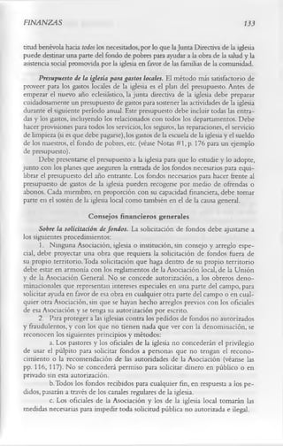 FINANZAS                                                                            133

titud benévola hacia todos los necesitados, por lo que la Junta Directiva de la iglesia
puede destinar una parte del fondo de pobres para ayudar a la obra de la salud y la
asistencia social promovida por la iglesia en favor de las familias de la comunidad.
      Presupuesto de la iglesia para gastos locales. El método más satisfactorio de
proveer para los gastos locales de la iglesia es el plan del presupuesto. Antes de
empezar el nuevo año eclesiástico, la junta directiva de la iglesia debe preparar
cuidadosamente un presupuesto de gastos para sostener las actividades de la iglesia
durante el siguiente período anual. Este presupuesto debe incluir todas las entra­
das y los gastos, incluyendo los relacionados con todos los departamentos. Debe
hacer provisiones para todos los servicios, los seguros, las reparaciones, el servicio
de limpieza (si es que debe pagarse), los gastos de la escuela de la iglesia y el sueldo
de los maestros, el fondo de pobres, etc. (véase Notas #1, p. 176 para un ejemplo
de presupuesto).
      Debe presentarse el presupuesto a la iglesia para que lo estudie y lo adopte,
junto con los planes que aseguren la entrada de los fondos necesarios para equi­
librar el presupuesto del año entrante. Los fondos necesarios para hacer frente al
presupuesto de gastos de la iglesia pueden recogerse por medio de ofrendas o
abonos. Cada miembro, en proporción con su capacidad financiera, debe tomar
parte en el sostén de la iglesia local como también en el de la causa general.
                         Consejos financieros generales
      Sobre la solicitación de fondos. La solicitación de fondos debe ajustarse a
los siguientes procedimientos:
       1. Ninguna Asociación, iglesia o institución, sin consejo y arreglo espe­
cial, debe proyectar una obra que requiera la solicitación de fondos fuera de
su propio territorio. Toda solicitación que haga dentro de su propio territorio
debe estar en armonía con los reglamentos de la Asociación local, de la Unión
y de la Asociación General. No se concede autorización, a los obreros deno-
minacionales que representan intereses especiales en una parte del campo, para
solicitar ayuda en favor de esa obra en cualquier otra parte del campo o en cual­
quier otra Asociación, sin que se hayan hecho arreglos previos con los oficiales
de esa Asociación y se tenga su autorización por escrito.
      2. Para proteger a las iglesias contra los pedidos de fondos no autorizados
y fraudulentos, y con los que no tienen nada que ver con la denominación, se
reconocen los siguientes principios y métodos:
           a. Los pastores y los oficiales de la iglesia no concederán el privilegio
de usar el pulpito para solicitar fondos a personas que no tengan el recono­
cimiento o la recomendación de las autoridades de la Asociación (véanse las
pp. 116, 117). No se concederá permiso para solicitar dinero en público o en
privado sin esta autorización.
           b. Todos los fondos recibidos para cualquier fin, en respuesta a los pe­
didos, pasarán a través de los canales regulares de la iglesia.
           c. Los oficiales de la Asociación y los de la iglesia local tomarán las
medidas necesarias para impedir toda solicitud pública no autorizada e ilegal.
 