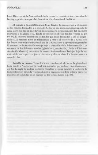 FINANZAS                                                                        135

Junta Directiva de la Asociación debería tomar en consideración el tamaño de
la congregación, su capacidad financiera y la ubicación del edificio.
      El manejo y la contabilización de los fondos. La recolección y el manejo
de los fondos destinados a la obra del Señor es una responsabilidad sagrada. El
canal correcto por el que fluyen estos fondos va primeramente del miembro
individual a la iglesia local, donde el tesorero recibe los fondos (véanse las pp.
80-84). El tesorero desembolsa los fondos que están destinados al uso de la igle­
sia local. El tesorero tiene en fideicomiso y remite al tesorero de la Asociación
los fondos que están destinados al uso de la Asociación o a propósitos generales.
El tesorero de la Asociación trabaja bajo la dirección de la Administración. Los
tesoreros de los diferentes niveles (iglesia local, Asociación, Unión o División/
Asociación General) no actúan de manera independiente. Trabajan bajo la au­
toridad de sus respectivas juntas directivas y desembolsan los fondos solo por
voto de ellas.
      Revisión de cuentas. Todos los libros contables, desde los de la iglesia local
hasta los de la Asociación General, son revisados por auditores nombrados con
ese fin. La regla de auditar los libros contables se aplica también a los libros de
toda institución dirigida y sostenida por la organización. Este sistema provee el
máximo de seguridad en el manejo de los fondos (véase la p. 83).
 