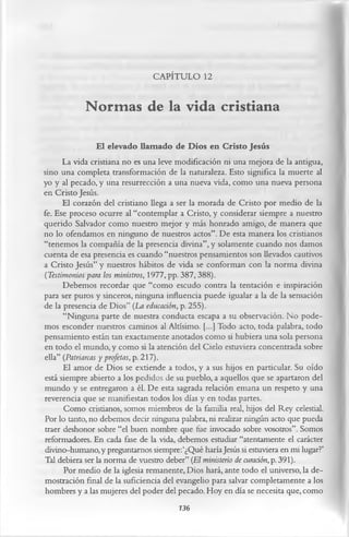 CAPÍTULO 12

            Normas de la vida cristiana
                 El elevado llam ado de Dios en Cristo Jesús
      La vida cristiana no es una leve modificación ni una mejora de la antigua,
sino una completa transformación de la naturaleza. Esto significa la muerte al
yo y al pecado, y una resurrección a una nueva vida, como una nueva persona
en Cristo Jesús.
      El corazón del cristiano llega a ser la morada de Cristo por medio de la
fe. Ese proceso ocurre al “contemplar a Cristo, y considerar siempre a nuestro
querido Salvador como nuestro mejor y más honrado amigo, de manera que
no lo ofendamos en ninguno de nuestros actos”. De esta manera los cristianos
“tenemos la compañía de la presencia divina”, y solamente cuando nos damos
cuenta de esa presencia es cuando “nuestros pensamientos son llevados cautivos
a Cristo Jesús” y nuestros hábitos de vida se conforman con la norma divina
(Testimonios para los ministros, 1977, pp. 387,388).
      Debemos recordar que “como escudo contra la tentación e inspiración
para ser puros y sinceros, ninguna influencia puede igualar a la de la sensación
de la presencia de Dios” (La educación, p. 255).
      “Ninguna parte de nuestra conducta escapa a su observación. No pode­
mos esconder nuestros caminos al Altísimo. [...] Todo acto, toda palabra, todo
pensamiento están tan exactamente anotados como si hubiera una sola persona
en todo el mundo, y como si la atención del Cielo estuviera concentrada sobre
ella” (Patriarcas y profetas, p. 217).
      El amor de Dios se extiende a todos, y a sus hijos en particular. Su oído
está siempre abierto a los pedidos de su pueblo, a aquellos que se apartaron del
mundo y se entregaron a él. De esta sagrada relación emana un respeto y una
reverencia que se manifiestan todos los días y en todas partes.
      Como cristianos, somos miembros de la familia real, hijos del Rey celestial.
Por lo tanto, no debemos decir ninguna palabra, ni realizar ningún acto que pueda
traer deshonor sobre “el buen nombre que fue invocado sobre vosotros”. Somos
reformadores. En cada fase de la vida, debemos estudiar “atentamente el carácter
divino-humano, y preguntarnos siempre:‘¿Qué haría Jesús si estuviera en mi lugar?’
Tal debiera ser la norma de vuestro deber” (El ministerio de curación, p. 391).
      Por medio de la iglesia remanente, Dios hará, ante todo el universo, la de­
mostración final de la suficiencia del evangelio para salvar completamente a los
hombres y a las mujeres del poder del pecado. Hoy en día se necesita que, como
                                          136
 