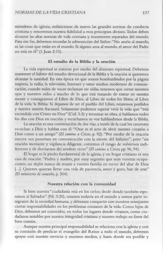 NORMAS DE LA VIDA CRISTIANA                                                     13 7

miembros de iglesia, enfaticemos de nuevo las grandes normas de conducta
cristiana y renovemos nuestra fidelidad a esos principios divinos. Todos deben
alcanzar las altas normas de vida cristiana y mantenerse separados del mundo.
Para ese fin, debemos recordar la admonición del Señor: “No améis al mundo,
ni las cosas que están en el mundo. Si alguno ama al mundo, el amor del Padre
no está en él” (1 Juan 2:15).
                      £1 estudio de la Biblia y la oración
       La vida espiritual se sostiene por medio del alimento espiritual. Debemos
mantener el hábito del estudio devocional de la Biblia y la oración si queremos
alcanzar la santidad. En esta época en que somos bombardeados por la página
impresa, la radio, la televisión, Internet y otros medios modernos de comuni­
cación, cuando miles de voces reclaman ser oídas, tenemos que cerrar nuestros
ojos y nuestros oídos a mucho de lo que está tratando de entrar en nuestra
mente y consagrarnos al Libro de Dios, al Libro de todos los libros, al Libro
de la vida: la Biblia. Si dejamos de ser el pueblo del Libro, estaremos perdidos
y nuestra misión fracasará. Solamente podemos esperar vivir la vida que “está
escondida con Cristo en Dios” (Col. 3:3) y terminar su obra, si hablamos todos
los días con Dios en oración y escuchamos su voz hablándonos desde la Biblia.
       La oración es una conversación de dos vías, a través de la cual los creyentes
escuchan a Dios y hablan con él. “Orar es el acto de abrir nuestro corazón a
Dios como a un amigo” (El camino a Cristo , p. 92). “Por medio de la oración
sincera nos ponemos en comunicación con la mente del Infinito”, pero “sin
oración incesante y vigilancia diligente, corremos el riesgo de volvernos indi­
ferentes y de desviarnos del sendero recto” (El camino a Cristo, pp. 96,94).
       El hogar es la piedra fundamental de la iglesia, y un hogar cristiano es una
casa de oración. “Padres y madres, por muy urgentes que sean vuestras ocupa­
ciones, no dejéis nunca de reunir a vuestra familia en torno del altar de Dios
[...]. Quienes quieran llevar una vida de paciencia, amor y gozo, han de orar”
(El ministerio de curación, p. 304).
                     N uestra relación con la com unidad
      Si bien nuestra “ciudadanía está en los cielos; desde donde también espe­
ramos al Salvador” (Fil. 3:20), estamos todavía en el mundo y somos parte in­
tegrante de la sociedad humana, y debemos compartir con nuestros semejantes
ciertas responsabilidades en los problemas comunes de la vida. Como hijos de
Dios, debemos ser conocidos, en todos los lugares donde vivamos, como ciu­
dadanos notables por nuestra integridad cristiana y nuestro trabajo en favor del
bien común.
      Aunque nuestra principal responsabilidad se relaciona con la iglesia y con
su comisión de predicar el evangelio del Reino a todo el mundo, debemos
apoyar con nuestro servicio y nuestros medios, y hasta donde sea posible y
 