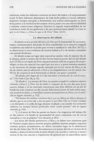138                                                 MANUAL DE LA IGLESIA

coherente, todos los esfuerzos correctos en favor del orden y el mejoramiento
social. Si bien debemos abstenernos de toda lucha política y social, debemos
mantener siempre, tranquila y firmemente, una actitud intransigente en favor
de la justicia y la rectitud en los asuntos cívicos, junto con una estricta fidelidad
a nuestras convicciones religiosas. Tenemos la sagrada responsabilidad de ser
ciudadanos leales de los gobiernos a los que pertenecemos, dando “a César lo
que es de César, y a Dios, lo que es de Dios” (Mat. 22:21).
                               La observancia del sábado
      El sábado es una prenda del amor de Dios por la humanidad. Es un monu­
mento conmemorativo del poder de Dios manifestado en la creación original;
es también una señal de su poder para recrear y santificar la vida (Eze. 20:12), y
su observancia es una evidencia de nuestra lealtad a él y de nuestra comunión
con nuestro Redentor.
      El sábado ocupa un lugar muy especial en nuestra vida. El séptimo día de
la semana, desde la puesta del sol del viernes hasta la puesta del sol del sábado
(Lev. 23:32), es un regalo de Dios, una permanente señal de su gracia. Es un pri­
vilegio, es una cita especial con aquel que nos ama y a quien nosotros amamos,
es un momento de tiempo sagrado apartado por la Ley eterna de Dios, es un
día de deleite para la adoración a Dios y el compañerismo con los demás (Isa.
58:13). El creyente le da la bienvenida al sábado con gozo y gratitud.
       “El sábado ¡oh!, hagan de él el día más dulce y bendecido de toda la sema­
na” (The Faith I Live By, p. 36).
       “El sábado [...] es tiempo de Dios, no nuestro; cuando lo violamos estamos
robando a Dios [...]. Dios nos ha dado el conjunto de los seis días para hacer
nuestro trabajo y se ha reservado únicamente uno. Este debería ser un día de
bendición para nosotros: un día cuando deberíamos poner de lado todos nues­
tros asuntos seculares, y centralizar nuestros pensamientos en Dios y en el cielo”
 (En los lugares celestiales, p. 152).
       “No hemos de enseñar a nuestros hijos que no deben ser felices durante el
sábado, que es un error salir a dar un paseo al aire libre. Oh, no. Cristo condujo
a sus discípulos a la orilla del lago durante el sábado y les enseñó. Sus sermones
sabáticos no siempre fueron predicados entre cuatro paredes” (En los lugares
celestiales, p. 152).
       “[...] el amor de Dios ha puesto un límite a las exigencias del trabajo. En
su día, reserva a la familia la oportunidad de tener comunión con él, con la
 naturaleza y con su prójimo” (La educación, p. 251).
       Las horas del sábado pertenecen a Dios, y se deben usar solamente para
 él. Nuestro propio placer, nuestras propias palabras, nuestros propios negocios,
 nuestros propios pensamientos, no deben encontrar lugar en la observancia
 del día del Señor (Isa. 58:13). Reunámonos a la puesta del sol, en el seno de la
 familia, y demos la bienvenida al santo sábado con oración y cánticos, y termi­
 nemos el día con oración y expresiones de gratitud por su maravilloso amor.
 