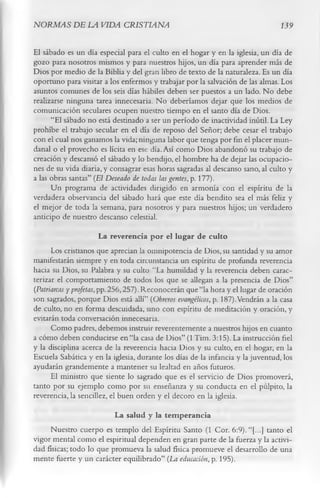 NORMAS DE LA VIDA CRISTIANA                                                     139

El sábado es un día especial para el culto en el hogar y en la iglesia, un día de
gozo para nosotros mismos y para nuestros hijos, un día para aprender más de
Dios por medio de la Biblia y del gran libro de texto de la naturaleza. Es un día
oportuno para visitar a los enfermos y trabajar por la salvación de las almas. Los
asuntos comunes de los seis días hábiles deben ser puestos a un lado. No debe
realizarse ninguna tarea innecesaria. No deberíamos dejar que los medios de
comunicación seculares ocupen nuestro tiempo en el santo día de Dios.
      “El sábado no está destinado a ser un período de inactividad inútil. La Ley
prohíbe el trabajo secular en el día de reposo del Señor; debe cesar el trabajo
con el cual nos ganamos la vida; ninguna labor que tenga por fin el placer mun­
danal o el provecho es lícita en ese día. Así como Dios abandonó su trabajo de
creación y descansó el sábado y lo bendijo, el hombre ha de dejar las ocupacio­
nes de su vida diaria, y consagrar esas horas sagradas al descanso sano, al culto y
a las obras santas” (El Deseado de todas las gentes, p. 177).
      Un programa de actividades dirigido en armonía con el espíritu de la
verdadera observancia del sábado hará que este día bendito sea el más feliz y
el mejor de toda la semana, para nosotros y para nuestros hijos; un verdadero
anticipo de nuestro descanso celestial.
                        La reverencia por el lugar de culto
      Los cristianos que aprecian la omnipotencia de Dios, su santidad y su amor
manifestarán siempre y en toda circunstancia un espíritu de profunda reverencia
hacia su Dios, su Palabra y su culto “La humildad y la reverencia deben carac­
terizar el comportamiento de todos los que se allegan a la presencia de Dios”
(Patriarcas y profetas, pp. 256,257). Reconocerán que “la hora y el lugar de oración
son sagrados, porque Dios está allí” (Obreros evangélicos, p. 187).Vendrán a la casa
de culto, no en forma descuidada, sino con espíritu de meditación y oración, y
evitarán toda conversación innecesaria.
      Como padres, debemos instruir reverentemente a nuestros hijos en cuanto
a cómo deben conducirse en “la casa de Dios” (1 Tim. 3:15). La instrucción fiel
y la disciplina acerca de la reverencia hacia Dios y su culto, en el hogar, en la
Escuela Sabática y en la iglesia, durante los días de la infancia y la juventud, los
ayudarán grandemente a mantener su lealtad en años futuros.
      El ministro que siente lo sagrado que es el servicio de Dios promoverá,
tanto por su ejemplo como por su enseñanza y su conducta en el pulpito, la
reverencia, la sencillez, el buen orden y el decoro en la iglesia.
                          La salud y la tem perancia
     Nuestro cuerpo es templo del Espíritu Santo (1 Cor. 6:9). “[...] tanto el
vigor mental como el espiritual dependen en gran parte de la fuerza y la activi­
dad físicas; todo lo que promueva la salud física promueve el desarrollo de una
mente fuerte y un carácter equilibrado” (La educación, p. 195).
 