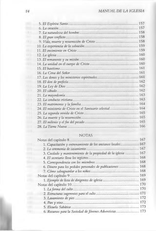 MANUAL DE LA IGLESIA

 5. El Espíritu Santo ...................................................................................157
 6. La creación..............................................................................................157
 7. La naturaleza del hombre..................................................................... 158
 8. El gran conflicto..................................................................................... 158
 9. Vida, muerte y resurrección de Cristo ..................................................158
10. La experiencia de la salvación............................................................... 159
11. El crecimiento en Cristo ........................................................................159
12 .La iglesia.................................................................................................160
13..El remanente y su misión ..................................................................... 160
14. La unidad en el cuerpo de Cristo .........................................................160
15. El bautismo.............................................................................................161
16. La Cena del Señor.................................................................................161
17. Los dones y los ministerios espirituales................................................ 161
18. El don de profecía...................................................................................162
19. La Ley de D ios ..................................................................................... 162
20. El sábado.................................................................................................162
21. La mayordomía.......................................................................................163
22. La conducta cristiana..............................................................................163
23. El matrimonio y la familia .................................................................... 164
24. El ministerio de Cristo en el Santuario celestial................................. 164
25. La segunda venida de Cristo ................................................................ 165
26. La muerte y la resurrección....................................................................165
27. El milenio y el fin del pecado............................................................... 165
28. La Tierra Nueva ....................................................................................166
                                    NOTAS
Notas del capítulo 8 ..................................................................................167
    1. Capacitación y entrenamiento de los ancianos locales.....................167
    2. La ceremonia de casamiento..............................................................167
    3. Cuidado y mantenimiento de la propiedad de la iglesia ...............167
    4. El secretario lleva los registros............................................................168
    5. Correspondencia con los miembros...................................................168
    6. Dinero para los pedidos personales de publicaciones......................168
    7. Cómo salvaguardar a los niños .........................................................168
Notas del capítulo 9 ..................................................................................169
    1. Ejemplo de lista de dirigentes de iglesia ..........................................169
Notas del capítulo 10............................................................................... 170
    1. La forma del culto..............................................................................170
    2. Estructuras sugerentes para el culto...................................................171
    3. Lavamiento de pies ............................................................................172
    4. Pan y vino .......................................................................................... 172
    5. Escuela Sabática.................................................................................173
    6. Recursos para la Sociedad de Jóvenes Adventistas...........................173
 