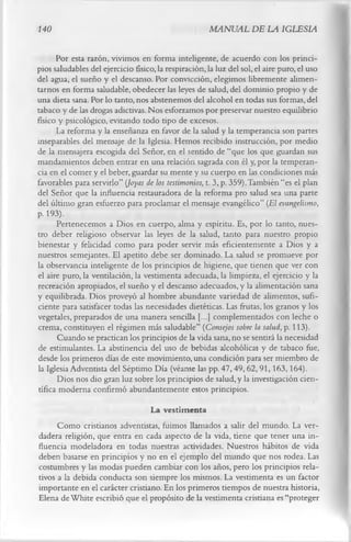 140                                                   MANUAL DE LA IGLESIA

      Por esta razón, vivimos en forma inteligente, de acuerdo con los princi­
pios saludables del ejercicio físico, la respiración, la luz del sol, el aire puro, el uso
del agua, el sueño y el descanso. Por convicción, elegimos libremente alimen­
tarnos en forma saludable, obedecer las leyes de salud, del dominio propio y de
una dieta sana. Por lo tanto, nos abstenemos del alcohol en todas sus formas, del
tabaco y de las drogas adictivas. Nos esforzamos por preservar nuestro equilibrio
físico y psicológico, evitando todo tipo de excesos.
      La reforma y la enseñanza en favor de la salud y la temperancia son partes
inseparables del mensaje de la Iglesia. Hemos recibido instrucción, por medio
de la mensajera escogida del Señor, en el sentido de “que los que guardan sus
mandamientos deben entrar en una relación sagrada con él y, por la temperan­
cia en el comer y el beber, guardar su mente y su cuerpo en las condiciones más
favorables para servirlo” (Joyas de los testimonios, t. 3, p. 359).También “es el plan
del Señor que la influencia restauradora de la reforma pro salud sea una parte
del último gran esfuerzo para proclamar el mensaje evangélico” (El evangelismo,
p. 193).
      Pertenecemos a Dios en cuerpo, alma y espíritu. Es, por lo tanto, nues­
tro deber religioso observar las leyes de la salud, tanto para nuestro propio
bienestar y felicidad como para poder servir más eficientemente a Dios y a
nuestros semejantes. El apetito debe ser dominado. La salud se promueve por
la observancia inteligente de los principios de higiene, que tienen que ver con
el aire puro, la ventilación, la vestimenta adecuada, la limpieza, el ejercicio y la
recreación apropiados, el sueño y el descanso adecuados, y la alimentación sana
y equilibrada. Dios proveyó al hombre abundante variedad de alimentos, sufi­
ciente para satisfacer todas las necesidades dietéticas. Las frutas, los granos y los
vegetales, preparados de una manera sencilla [...] complementados con leche o
crema, constituyen el régimen más saludable” (Consejos sobre la salud, p. 113).
      Cuando se practican los principios de la vida sana, no se sentirá la necesidad
de estimulantes. La abstinencia del uso de bebidas alcohólicas y de tabaco fue,
desde los primeros días de este movimiento, una condición para ser miembro de
la Iglesia Adventista del Séptimo Día (véanse las pp. 47,49, 62, 91,163,164).
      Dios nos dio gran luz sobre los principios de salud, y la investigación cien­
tífica moderna confirmó abundantemente estos principios.
                                 La vestimenta
      Como cristianos adventistas, fuimos llamados a salir del mundo. La ver­
dadera religión, que entra en cada aspecto de la vida, tiene que tener una in­
fluencia modeladora en todas nuestras actividades. Nuestros hábitos de vida
deben basarse en principios y no en el ejemplo del mundo que nos rodea. Las
costumbres y las modas pueden cambiar con los años, pero los principios rela­
tivos a la debida conducta son siempre los mismos. La vestimenta es un factor
importante en el carácter cristiano. En los primeros tiempos de nuestra historia,
Elena de White escribió que el propósito de la vestimenta cristiana es “proteger
 