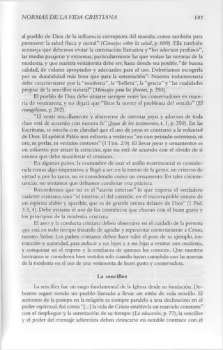 NORMAS DE LA VIDA CRISTIANA                                                      141

al pueblo de Dios de la influencia corruptora del mundo, como también para
promover la salud física y moral” (Consejos sobre la salud, p. 600). Ella también
aconseja que debemos evitar la ostentación llamativa y “los adornos profusos”,
las modas pasajeras y extremas, particularmente las que violan las normas de la
modestia, y que nuestra vestimenta debe ser, hasta donde sea posible, “de buena
calidad, de colores apropiados y adecuados para el uso. Deberíamos escogerla
por su durabilidad más bien que para la ostentación”. Nuestra indumentaria
debe caracterizarse por la “modestia”, la “belleza”, la “gracia” y “las cualidades
propias de la sencillez natural” (Mensajes para los jóvenes, p. 350).
      El pueblo de Dios debe situarse siempre entre los conservadores en mate­
ria de vestimenta, y no dejará que “llene la mente el problema del vestido” (El
evangelismo, p. 202).
      “El vestir sencillamente y abstenerse de ostentar joyas y adornos de toda
clase está de acuerdo con nuestra fe” (Joyas de los testimonios, t. 1, p. 350). En las
Escrituras, se enseña con claridad que el uso de joyas es contrario a la voluntad
de Dios. El apóstol Pablo nos exhorta a vestirnos “no con peinado ostentoso, ni
oro, ni perlas, ni vestidos costosos” (1 Tim. 2:9). El llevar joyas y ornamentos es
un esfuerzo por atraer la atención, que no está de acuerdo con el olvido de sí
mismo que debe manifestar el cristiano.
      En algunos países, la costumbre de usar el anillo matrimonial es conside­
rada como algo imperativo, y llegó a ser, en la mente de la gente, un criterio de
virtud y, por lo tanto, no es considerado como un ornamento. En tales circuns­
tancias, no sentimos que debamos condenar esta práctica.
      Recordemos que no es el “atavío exterior” lo que expresa el verdadero
carácter cristiano, sino “el interno, el del corazón, en el incorruptible ornato de
un espíritu afable y apacible, que es de grande estima delante de Dios” (1 Ped.
3:3, 4). Debe evitarse el uso de los cosméticos que chocan con el buen gusto y
los principios de la modestia cristiana.
      El aseo y la conducta cristiana deben observarse en el cuidado de la persona
que está en todo tiempo tratando de agradar y representar correctamente a Cristo,
nuestro Señor. Los padres cristianos deben hace valer el peso de su ejemplo, ins­
trucción y autoridad, para inducir a sus hijos y a sus hijas a vestirse con modestia,
y conquistar así el respeto y la confianza de quienes los conocen. Que nuestros
hermanos se consideren bien vestidos solo cuando hayan cumplido con las normas
de la modestia en el uso de una vestimenta de buen gusto y conservadora.
                                     La sencillez
     La sencillez fue un rasgo fundamental de la Iglesia desde su fundación. De­
bemos seguir siendo un pueblo llamado a llevar un estilo de vida sencillo. El
aumento de la pompa en la religión es siempre paralelo a una declinación en el
poder espiritual. Así como “[...] la vida de Cristo establecía un marcado contraste”
con el despliegue y la ostentación de su tiempo (La educación, p. 77), la sencillez
y el poder del mensaje adventista deben destacarse en notable contraste con el
 
