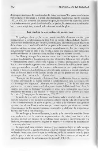 142                                                    MANUAL DE LA IGLESIA

despliegue mundano de nuestros días. El Señor condena “los gastos exorbitantes
para complacer el orgullo y el amor a la ostentación” (Testimonios para los ministros,
1977, p. 179). En armonía con estos principios, la sencillez y la economía deben
caracterizar nuestros ejercicios de colación de grados, las ceremonias matrimonia­
les en nuestras iglesias y todos los demás servicios de la iglesia.
                    Los m edios de com unicación m odernos
      Al igual que el cuerpo, la mente necesita también alimento nutritivo para
su renovación y fortalecimiento (2 Cor. 4:6). La mente es la medida del hombre.
El alimento intelectual es, por lo tanto, de la máxima importancia en el desarrollo
del carácter y en la realización de los propósitos de nuestra vida. Por esta razón,
nuestros hábitos mentales deben revisarse cuidadosamente. Lo que escogemos
leer, oír mirar, ya sea un libro o una revista, la radio o la televisión, Internet u otros
medios modernos de comunicación, moldea e impacta nuestro carácter.
       Los libros y otras publicaciones se encuentran entre los agentes más valio­
sos para la educación y la cultura, pero estos elementos deben ser bien elegidos
y correctamente usados. Existe una riqueza de buenas publicaciones, tanto de
libros como de revistas; pero existe también un diluvio de publicaciones perni­
ciosas, presentadas a menudo de la manera más atractiva, pero peijudiciales para
la mente y la moral. Las historias de desenfrenada aventura y moral relajada, se
trate de hechos reales o de ficción, donde sea que se presenten, son inconve­
nientes para los cristianos de cualquier edad.
       “Los que han fomentado el hábito de leer rápidamente historias excitan­
tes están estropeando su fuerza mental e inhabilitándose para el pensamiento
y la investigación vigorosos” (Mensajes para los jóvenes, p. 278). Se nos dice que,
juntamente con otros malos resultados provenientes del hábito de leer obras de
ficción, esta clase de lecturas “incapacita al alma para contemplar los grandes
problemas del deber y del destino” y “produce hastío de los deberes prácticos
de la vida” (Consejos para los maestros, pp. 370, 371).
       La radio, la televisión e Internet cambiaron toda la atmósfera de nuestro
mundo moderno y nos pusieron en fácil contacto con la vida, el pensamiento
y los acontecimientos de todo el globo. La radio y la televisión son grandes
agentes educadores. Estos medios nos permiten ampliar grandemente nuestro
 conocimiento de los acontecimientos mundiales, y disfrutar de importantes
 discusiones y de la mejor música.
       Sin embargo, y lamentablemente, la radio y la televisión también llevan
 a sus audiencias, casi de continuo, representaciones ficticias y muchas otras in­
fluencias que no son ni sanas ni elevadoras. Si no usamos el discernimiento y la
 decisión, convertirán nuestros hogares en teatros y escenarios de espectáculos
 comunes y sórdidos.
       La seguridad para nosotros mismos y para nuestros hijos se halla en que
 nos decidamos, con la ayuda de Dios, a seguir el consejo del apóstol Pablo:“Por
lo demás, hermanos, todo lo que es verdadero, todo lo honesto, todo lo justo,
 todo lo puro, todo lo amable, todo lo que es de buen nombre; si hay virtud
 alguna, si algo digno de alabanza, en esto pensad” (Fil. 4:8).
 