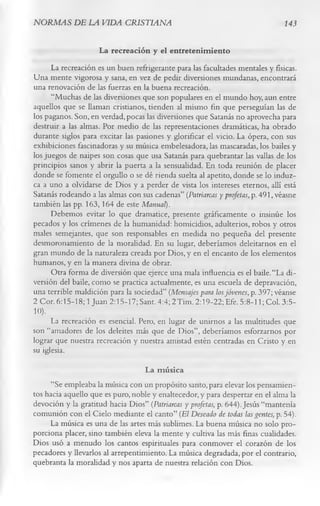 NORMAS DE LA VIDA CRISTIANA                                                     143

                     La recreación y el entretenim iento
      La recreación es un buen refrigerante para las facultades mentales y físicas.
Una mente vigorosa y sana, en vez de pedir diversiones mundanas, encontrará
una renovación de las fuerzas en la buena recreación.
      “Muchas de las diversiones que son populares en el mundo hoy, aun entre
aquellos que se llaman cristianos, tienden al mismo fin que perseguían las de
los paganos. Son, en verdad, pocas las diversiones que Satanás no aprovecha para
destruir a las almas. Por medio de las representaciones dramáticas, ha obrado
durante siglos para excitar las pasiones y glorificar el vicio. La ópera, con sus
exhibiciones fascinadoras y su música embelesadora, las mascaradas, los bailes y
los juegos de naipes son cosas que usa Satanás para quebrantar las vallas de los
principios sanos y abrir la puerta a la sensualidad. En toda reunión de placer
donde se fomente el orgullo o se dé rienda suelta al apetito, donde se lo induz­
ca a uno a olvidarse de Dios y a perder de vista los intereses eternos, allí está
Satanás rodeando a las almas con sus cadenas” (Patriarcas y profetas, p. 491, véasne
también las pp. 163,164 de este Manual).
      Debemos evitar lo que dramatice, presente gráficamente o insinúe los
pecados y los crímenes de la humanidad: homicidios, adulterios, robos y otros
males semejantes, que son responsables en medida no pequeña del presente
desmoronamiento de la moralidad. En su lugar, deberíamos deleitarnos en el
gran mundo de la naturaleza creada por Dios, y en el encanto de los elementos
humanos, y en la manera divina de obrar.
      Otra forma de diversión que ejerce una mala influencia es el baile. “La di­
versión del baile, como se practica actualmente, es una escuela de depravación,
una terrible maldición para la sociedad” (Mensajes para los jóvenes, p. 397; véanse
2 Cor. 6:15-18; 1 Juan 2:15-17; Sant. 4:4; 2Tim. 2:19-22; Efe. 5:8-11; Col. 3:5-
10).
      La recreación es esencial. Pero, en lugar de unirnos a las multitudes que
son “amadores de los deleites más que de Dios”, deberíamos esforzarnos por
lograr que nuestra recreación y nuestra amistad estén centradas en Cristo y en
su iglesia.
                                   La música
      “Se empleaba la música con un propósito santo, para elevar los pensamien­
tos hacia aquello que es puro, noble y enaltecedor, y para despertar en el alma la
devoción y la gratitud hacia Dios” (Patriarcas y profetas, p. 644). Jesús “mantenía
comunión con el Cielo mediante el canto” (El Deseado de todas las gentes, p. 54).
      La música es una de las artes más sublimes. La buena música no solo pro­
porciona placer, sino también eleva la mente y cultiva las más finas cualidades.
Dios usó a menudo los cantos espirituales para conmover el corazón de los
pecadores y llevarlos al arrepentimiento. La música degradada, por el contrario,
quebranta la moralidad y nos aparta de nuestra relación con Dios.
 