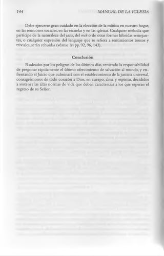 144                                               MANUAL DE LA IGLESIA

      Debe ejercerse gran cuidado en la elección de la música en nuestro hogar,
en las reuniones sociales, en las escuelas y en las iglesias. Cualquier melodía que
participe de la naturaleza del ja zz, del rock o de otras formas híbridas semejan­
tes, o cualquier expresión del lenguaje que se refiera a sentimientos tontos y
triviales, serán rehuidas (véanse las pp. 92, 96,143).

                                  Conclusión
     Rodeados por los peligros de los últimos días, teniendo la responsabilidad
de pregonar rápidamente el último ofrecimiento de salvación al mundo, y en­
frentando el Juicio que culminará con el establecimiento de la justicia universal,
consagrémonos de todo corazón a Dios, en cuerpo, alma y espíritu, decididos
a sostener las altas normas de vida que deben caracterizar a los que esperan el
regreso de su Señor.
 