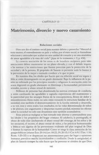 CAPÍTULO 13

Matrimonio, divorcio y nuevo casamiento

                                Relaciones sociales
      Dios nos dio el instinto social para nuestro deleite y provecho. “Merced al
trato mutuo, el entendimiento se pule y refina; por el trato social, se formalizan
relaciones y amistades que acaban en una unidad de corazón y en una atmósfera
de amor agradables a la vista del cielo” (Joyas de los testimonios, t. 2, p. 438).
      La correcta asociación de los sexos es de beneficio recíproco, pero tales
asociaciones deben mantenerse en un plano elevado, y con el debido respeto
a las normas y las restricciones que fueron prescritas para la protección de la
sociedad y de la persona. El propósito de Satanás es pervertir todo lo bueno; y
la perversión de lo mejor a menudo conduce a lo que es peor.
       En nuestros días, los ideales que hacen que esa relación social sea segura y
feliz se están desintegrando en un grado alarmante. Bajo la influencia de la pa­
sión no refrenada por los principios morales y religiosos, la asociación entre los
sexos degeneró en grado alarmante en libertinaje y licenciosidad, perversiones
sexuales, incesto y abuso sexual de menores.
       Millones de personas han abandonado las normas cristianas de conducta,
y están cambiando las agradables y sagradas experiencias del matrimonio y
la paternidad por los amargos frutos de la concupiscencia, llenos de dolor y
remordimiento. Estos males no solo están minando la estructura familiar de la
sociedad, sino también el desmoronamiento de la familia estimula y desarrolla,
a su vez, esos y otros males. Los resultados, en las vidas distorsionadas de niños
y de jóvenes, son angustiantes y despiertan nuestra piedad, mientras los efectos
sobre la sociedad no solo son desastrosos sino también acumulativos.
       Estas prácticas malignas se han tornado más abiertas y amenazadoras para
los ideales y los propósitos del hogar cristiano. El adulterio, la pornografía, el
abuso de toda clase (incluyendo el abuso sexual del cónyuge, de los niños y de
los ancianos), el incesto, el abuso sexual de niños, y las prácticas homosexuales
y lésbicas son algunas de las perversiones evidentes del plan original de Dios
e ilustran la ruptura de la humanidad. Como se niega la clara intención de los
pasajes bíblicos (véanse Éxo. 20:14; Lev. 18:22,29; 20:13; 1 Cor. 6:9; 1 Tim. 1:10;
Rom. 1:20-32) y se desprecian sus amonestaciones para dar lugar a opiniones
humanas, prevalece mucha incertidumbre y confusión. Desde la antigüedad, el
plan de Satanás siempre ha sido hacer que las personas se olviden de que Dios
                                          145
 