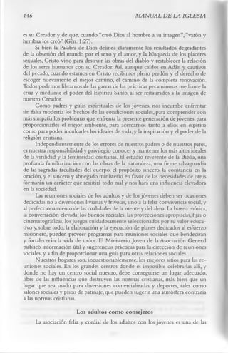 146                                                 MANUAL DE LA IGLESIA

es su Creador y de que, cuando “creó Dios al hombre a su imagen”, “varón y
hembra los creó” (Gén. 1:27).
      Si bien la Palabra de Dios delinea claramente los resultados degradantes
de la obsesión del mundo por el sexo y el amor, y la búsqueda de los placeres
sexuales, Cristo vino para destruir las obras del diablo y restablecer la relación
de los seres humanos con su Creador. Así, aunque caídos en Adán y cautivos
del pecado, cuando estamos en Cristo recibimos pleno perdón y el derecho de
escoger nuevamente el mejor camino, el camino de la completa renovación.
Todos podemos librarnos de las garras de las prácticas pecaminosas mediante la
cruz y mediante el poder del Espíritu Santo, al ser restaurados a la imagen de
nuestro Creador.
      Como padres y guías espirituales de los jóvenes, nos incumbe enfrentar
sin falsa modestia los hechos de las condiciones sociales, para comprender con
más simpatía los problemas que enfrenta la presente generación de jóvenes, para
proporcionarles el mejor ambiente, para acercarnos tanto a ellos en espíritu
como para poder inculcarles los ideales de vida, y la inspiración y el poder de la
religión cristiana.
      Independientemente de los errores de nuestros padres o de nuestros pares,
es nuestra responsabilidad y privilegio conocer y mantener los más altos ideales
de la virilidad y la femineidad cristianas. El estudio reverente de la Biblia, una
profunda familiarización con las obras de la naturaleza, una firme salvaguardia
de las sagradas facultades del cuerpo, el propósito sincero, la constancia en la
oración, y el sincero y abnegado ministerio en favor de las necesidades de otros
formarán un carácter que resistirá todo mal y nos hará una influencia elevadora
en la sociedad.
      Las reuniones sociales de los adultos y de los jóvenes deben ser ocasiones
dedicadas no a diversiones livianas y frívolas, sino a la feliz convivencia social, y
al perfeccionamiento de las cualidades de la mente y del alma. La buena música,
la conversación elevada, los buenos recitales, las proyecciones apropiadas, fijas o
cinematográficas, los juegos cuidadosamente seleccionados por su valor educa­
tivo y, sobre todo, la elaboración y la ejecución de planes dedicados al esfuerzo
misionero, pueden proveer programas para reuniones sociales que bendecirán
y fortalecerán la vida de todos. El Ministerio Joven de la Asociación General
publicó información útil y sugerencias prácticas para la dirección de reuniones
sociales, y a fin de proporcionar una guía para otras relaciones sociales.
      Nuestros hogares son, incuestionablemente, los mejores sitios para las re­
uniones sociales. En los grandes centros donde es imposible celebrarlas allí, y
donde no hay un centro social nuestro, debe conseguirse un lugar adecuado,
libre de las influencias que destruyen las normas cristianas, más bien que un
lugar que sea usado para diversiones comercializadas y deportes, tales como
salones sociales y pistas de patinaje, que pueden sugerir una atmósfera contraria
a las normas cristianas.
                        Los adultos com o consejeros
      La asociación feliz y cordial de los adultos con los jóvenes es una de las
 