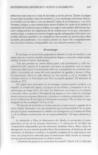MATRIMONIO, DIVORCIOYNUEVO CASAMIENTO                                             147

influencias más sanas en la vida de los niños y de los jóvenes. “Existe el peligro
de que tanto los padres como los maestros [...] no mantengan suficientes relacio­
nes sociales con sus hijos o con sus alumnos” (Joyas de los testimonios, t. 1, p. 317).
Nuestros colegios y otras instituciones tienen el deber de cuidar de la moral y la
reputación de los jóvenes que se hallan a su cargo. Como padres, deberíamos sos­
tener enérgicamente los reglamentos de las instituciones en las que colocamos a
nuestros hijos, e instituir en nuestros hogares iguales salvaguardias. Para hacer esto
posible, debemos aprender a ser compañeros bienvenidos de nuestros hijos. Pero
incumbe principalmente a los mismos jóvenes no hacer del acompañamiento
una asociación tediosa y desagradable, sino una relación honrosa y feliz.
                                   El noviazgo
      El noviazgo es un período preparatorio durante el cual un hombre y una
mujer, que ya se sienten atraídos mutuamente, llegan a conocerse mejor, prepa­
rándose así para el futuro matrimonio.
      “Los que piensan en casarse deben pesar cada sentimiento y cada ma­
nifestación del carácter de la persona con quien se proponen unir su suerte.
Cada paso dado hacia el matrimonio debe ser acompañado de modestia, sen­
cillez y sinceridad, así como del serio propósito de agradar y honrar a Dios.
El matrimonio afecta la vida ulterior en este mundo y en el venidero. El
cristiano sincero no hará planes que Dios no pueda aprobar” (El ministerio de
curación, p. 277).
      No seguir estos principios en el noviazgo cristiano puede conducir a la
tragedia. La unidad del esposo y la esposa en sus ideales y propósitos es un re­
quisito para un hogar feliz y de éxito. Las diferencias con respecto a la religión
a menudo echan a perder la felicidad de los hogares en los cuales los cónyuges
tienen creencias religiosas diferentes, y producen confusión, perplejidad y fraca­
so en la educación de los hijos. Las Escrituras aconsejan: “No os unáis en yugo
desigual con los incrédulos” (2 Cor. 6:14).
      “El vínculo de la familia es el más estrecho, el más tierno y sagrado de la
tierra. Estaba destinado a ser una bendición para la humanidad.Y lo es siem­
pre que el pacto matrimonial sea sellado con inteligencia, en el temor de Dios
y con la debida consideración de sus responsabilidades” (El hogar adventista, p.
14).
      La adoración a Dios, la observancia del sábado, la recreación, el com­
pañerismo, el uso de los recursos financieros y la educación de los hijos son
componentes responsables por las relaciones familiares felices. Pero, como las
divergencias en esos asuntos pueden llevar frecuentemente al deterioro de esas
relaciones, al desánimo e incluso a la pérdida completa de la experiencia cris­
tiana, una preparación adecuada para el matrimonio debe incluir el aconseja-
miento pastoral prematrimonial en dichos asuntos.
      ‘“¿Andarán dos juntos si no estuvieren de acuerdo?’ (Amos 3:3). La felicidad
 