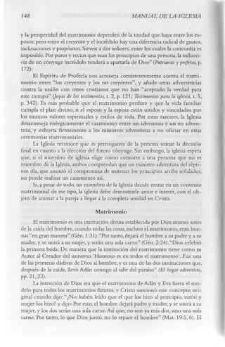 148                                                   MANUAL DE LA IGLESIA

y la prosperidad del matrimonio dependen de la unidad que haya entre los es­
posos; pero entre el creyente y el incrédulo hay una diferencia radical de gustos,
inclinaciones y propósitos. Sirven a dos señores, entre los cuales la concordia es
imposible. Por puros y rectos que sean los principios de una persona, la influen­
cia de un cónyuge incrédulo tenderá a apartarla de Dios” (Patriarcas y profetas, p.
 172).
       El Espíritu de Profecía nos aconseja consistentemente contra el matri­
monio entre “los creyentes y los no creyentes”, y añade otras advertencias
contra la unión con otros cristianos que no han “aceptado la verdad para
este tiempo” (Joyas de los testimonios, t. 2, p. 121; Testimonios para la iglesia, t. 5,
p. 342). Es más probable que el matrimonio perdure y que la vida familiar
cumpla el plan divino, si el esposo y la esposa están unidos y vinculados por
los mismos valores espirituales y estilos de vida. Por estas razones, la Iglesia
 desaconseja enérgicamente el casamiento entre un adventista y un no adven­
tista, y exhorta firmemente a los ministros adventistas a no oficiar en estas
 ceremonias matrimoniales.
       La Iglesia reconoce que es prerrogativa de la persona tomar la decisión
final en cuanto a la elección del futuro cónyuge. Sin embargo, la iglesia espera
 que, si el miembro de iglesia elige como consorte a una persona que no es
miembro de la Iglesia, ambos comprendan que un ministro adventista del sépti­
mo día, que asumió el compromiso de sostener los principios arriba señalados,
 no puede realizar un casamiento así.
       Si, a pesar de todo, un miembro de la Iglesia decide entrar en un convenio
 matrimonial de ese tipo, la iglesia debe demostrarle amor e interés, con el ob­
jeto de animar a la pareja a llegar a la completa unidad en Cristo.
                                  M atrim onio
      El matrimonio es una institución divina establecida por Dios mismo antes
de la caída del hombre, cuando todas las cosas, incluso el matrimonio, eran bue­
nas “en gran manera” (Gén. 1:31).“Por tanto, dejará el hombre a su padre y a su
madre, y se unirá a su mujer, y serán una sola carne” (Gén. 2:24).“Dios celebró
la primera boda. De manera que la institución del matrimonio tiene como su
Autor al Creador del universo.‘Honroso es en todos el matrimonio’. Fue una
de las primeras dádivas de Dios al hombre, y es una de las dos instituciones que,
después de la caída, llevó Adán consigo al salir del paraíso” (El hogar adventista,
pp. 21, 22).
      La intención de Dios era que el matrimonio de Adán y Eva fuera el mo­
delo para todos los matrimonios futuros, y Cristo sancionó este concepto ori­
ginal cuando dijo: “¿No habéis leído que el que los hizo al principio, varón y
mujer los hizo? y dijo: Por esto, el hombre dejará padre y madre, y se unirá a su
mujer, y los dos serán una sola carne. Así que, no son ya más dos, sino una sola
carne. Por tanto, lo que Dios juntó, no lo separe el hombre” (Mat. 19:5, 6). El
 