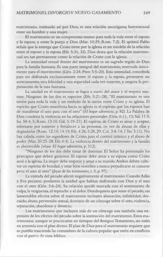 MATRIMONIO, DIVORCIO Y NUEVO CASAMIENTO                                       149

matrimonio, instituido así por Dios, es una relación monógama heterosexual
entre un hombre y una mujer.
      El matrimonio es un compromiso mutuo para toda la vida entre el esposo
y la esposa, y entre la pareja y Dios (Mar. 10:29; Rom. 7:2). El apóstol Pablo
señala que la entrega que Cristo tiene por la iglesia es un modelo de la relación
entre el esposo y la esposa (Efe. 5:31, 32). Dios desea que la relación matrimo­
nial sea tan permanente como la relación de Cristo con la iglesia.
      La intimidad sexual dentro del matrimonio es un sagrado regalo de Dios
para la familia humana. Es una parte integral del matrimonio, reservada única­
mente para el matrimonio (Gén. 2:24; Prov. 5:5-20). Esta intimidad, concebida
para ser disfrutada exclusivamente entre el esposo y la esposa, promueve un
acercamiento, una felicidad y una seguridad cada vez mayores, y asegura la per­
petuación de la raza humana.
      La unidad en el matrimonio se logra a través del amor y el respeto mu­
tuos. Ninguno de los dos es superior (Efe. 5:21-28). “El matrimonio es una
unión para toda la vida y un símbolo de la unión entre Cristo y su iglesia. El
espíritu que Cristo manifiesta hacia su iglesia es el espíritu que los esposos han
de manifestar el uno para con el otro” (El hogar adventista, p. 82). La Palabra de
Dios condena la violencia en las relaciones personales (Gén. 6:11,13; Sal. 11:5;
Isa. 58:4, 5; Rom. 13:10; Gál. 5:19-21). El espíritu de Cristo es amar y aceptar,
esforzarse por sostener y fortalecer a las personas, en vez de abusar de ellas y
degradarlas (Rom. 12:10; 14:19;Efe. 4:26; 5:28,29; Col. 3:8-14; 1 Tes. 5:11). No
hay cabida, entre los seguidores de Cristo, para el control tiránico y el abuso de
poder (Mat. 20:25-28; Efe. 6:4). La violencia dentro del matrimonio y la familia
es aborrecible (véase E l hogar adventista, p. 312).
      “Ninguno de los dos debe tratar de dominar. El Señor ha presentado los
principios que deben guiarnos. El esposo debe amar a su esposa como Cristo
amó a la iglesia. La mujer debe respetar y amar a su marido. Ambos deben culti­
var un espíritu de bondad, y estar bien resueltos a nunca peijudicarse ni causarse
pena el uno al otro” (Joyas de los testimonios, t. 3, p. 97).
      La entrada del pecado afectó negativamente al matrimonio. Cuando Adán
y Eva pecaron, perdieron la unidad que habían disfrutado con Dios y el uno
con el otro (Gén. 3:6-24). Su relación quedó marcada con el sentimiento de
culpa, la vergüenza, el reproche y el dolor. Dondequiera que reine el pecado, sus
lamentables efectos sobre el matrimonio incluyen alienación, infidelidad, des­
cuido, abuso, perversión sexual, dominio de un cónyuge sobre el otro, violencia,
separación, abandono y divorcio.
      Los matrimonios que incluyen más de un cónyuge son también una ex­
presión de los efectos del pecado sobre la institución del matrimonio. Estos ma­
trimonios, aunque se practicaron en tiempos del Antiguo Testamento, no están
en armonía con el plan divino. El plan de Dios para el matrimonio requiere que
su pueblo trascienda las costumbres de la cultura popular que estén en conflicto
con el punto de vista bíblico.
 