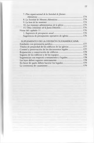 15


   7. Plan organizacional de la Sociedad de Jóvenes
        Adventistas ..................................................................................... 174
    8. La Sociedad de Menores Adventistas...............................................174
   9. La hora de las reuniones...................................................................174
    10. Las reuniones administrativas de la iglesia....................................175
    11. Otras comisiones de la Junta Directiva..........................................176
Notas del capítulo 11............................................................................... 176
    1. Sugerencia de presupuesto anual.......................................................176
    Sugerencia de presupuesto operativo de iglesia.......................... 176
 SUPLEM ENTO DE LA DIVISIÓN SUDAM ERICANA
Entidades con personería jurídica.........................................................177
Títulos de propiedad de los edificios de las iglesias..........................177
Control y preservación de los documentos legales..........................177
Reparación y conservación de edificios..............................................178
Seguros de los edificios y de los equipos.............................................178
Sugerencias con respecto a testamentos y legados.............................178
Las leyes deben seguirse estrictamente................................................ 178
En favor de quién deben hacerse los legados..................................... 179
La ceremonia de casamiento...................................................................179
 