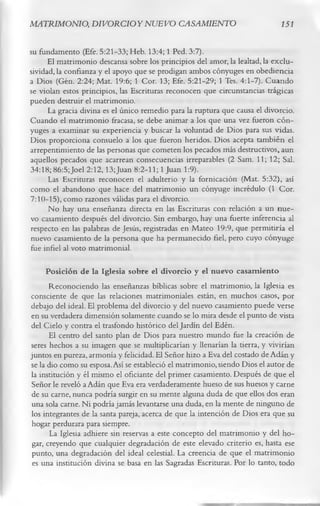 MATRIMONIO, DIVORCIO Y NUEVO CASAMIENTO                                      151

su fundamento (Efe. 5:21-33; Heb. 13:4; 1 Ped. 3:7).
      El matrimonio descansa sobre los principios del amor, la lealtad, la exclu­
sividad, la confianza y el apoyo que se prodigan ambos cónyuges en obediencia
a Dios (Gen. 2:24; Mat. 19:6; 1 Cor. 13; Efe. 5:21-29; 1 Tes. 4:1-7). Cuando
se violan estos principios, las Escrituras reconocen que circunstancias trágicas
pueden destruir el matrimonio.
      La gracia divina es el único remedio para la ruptura que causa el divorcio.
Cuando el matrimonio fracasa, se debe animar a los que una vez fueron cón­
yuges a examinar su experiencia y buscar la voluntad de Dios para sus vidas.
Dios proporciona consuelo a los que fueron heridos. Dios acepta también el
arrepentimiento de las personas que cometen los pecados más destructivos, aun
aquellos pecados que acarrean consecuencias irreparables (2 Sam. 11; 12; Sal.
34:18; 86:5;Joel 2:12,13;Juan 8:2-11; 1 Juan 1:9).
      Las Escrituras reconocen el adulterio y la fornicación (Mat. 5:32), así
como el abandono que hace del matrimonio un cónyuge incrédulo (1 Cor.
7:10-15), como razones válidas para el divorcio.
      No hay una enseñanza directa en las Escrituras con relación a un nue­
vo casamiento después del divorcio. Sin embargo, hay una fuerte inferencia al
respecto en las palabras de Jesús, registradas en Mateo 19:9, que permitiría el
nuevo casamiento de la persona que ha permanecido fiel, pero cuyo cónyuge
fue infiel al voto matrimonial.
      Posición de la Iglesia sobre el divorcio y el nuevo casam iento
       Reconociendo las enseñanzas bíblicas sobre el matrimonio, la Iglesia es
consciente de que las relaciones matrimoniales están, en muchos casos, por
debajo del ideal. El problema del divorcio y del nuevo casamiento puede verse
en su verdadera dimensión solamente cuando se lo mira desde el punto de vista
del Cielo y contra el trasfondo histórico del Jardín del Edén.
       El centro del santo plan de Dios para nuestro mundo fue la creación de
seres hechos a su imagen que se multiplicarían y llenarían la tierra, y vivirían
juntos en pureza, armonía y felicidad. El Señor hizo a Eva del costado de Adán y
se la dio como su esposa. Así se estableció el matrimonio, siendo Dios el autor de
la institución y él mismo el oficiante del primer casamiento. Después de que el
 Señor le reveló a Adán que Eva era verdaderamente hueso de sus huesos y carne
 de su carne, nunca podría surgir en su mente alguna duda de que ellos dos eran
 una sola carne. Ni podría jamás levantarse una duda, en la mente de ninguno de
los integrantes de la santa pareja, acerca de que la intención de Dios era que su
 hogar perdurara para siempre.
       La Iglesia adhiere sin reservas a este concepto del matrimonio y del ho­
 gar, creyendo que cualquier degradación de este elevado criterio es, hasta ese
 punto, una degradación del ideal celestial. La creencia de que el matrimonio
 es una institución divina se basa en las Sagradas Escrituras. Por lo tanto, todo
 