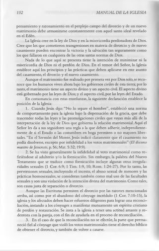 152                                               MANUAL DE LA IGLESIA

pensamiento y razonamiento en el perplejo campo del divorcio y de un nuevo
matrimonio debe armonizarse constantemente con aquel santo ideal revelado
en el Edén.
       La Iglesia cree en la ley de Dios y en la misericordia perdonadora de Dios.
Cree que los que cometieron transgresiones en materia de divorcio y de nuevo
casamiento pueden encontrar la victoria y la salvación tan seguramente como
los que fallaron en cualquiera de las otras santas normas de Dios.
       Nada de lo que aquí se presenta tiene la intención de minimizar ni la
misericordia de Dios ni el perdón de Dios. En el temor del Señor, la Iglesia
establece aquí los principios y las prácticas que deben aplicarse en este asunto
del casamiento, el divorcio y el nuevo casamiento.
       Aunque el matrimonio fue realizado por primera vez por Dios solo, se reco­
noce que los humanos viven ahora bajo los gobiernos civiles de esta tierra; por lo
tanto, el matrimonio tiene un aspecto divino y un aspecto civil. El aspecto divino
está gobernado por las leyes de Dios; y el aspecto civil, por las leyes del Estado.
       En consonancia con estas enseñanzas, la siguiente declaración establece la
posición de la Iglesia:
       1. Cuando Jesús dijo: “No lo separe el hombre”, estableció una norma
de comportamiento para la iglesia bajo la dispensación de la gracia, que debe
trascender todas las leyes y las promulgaciones civiles que vayan más allá de la
interpretación de la ley de Dios que gobierna la relación matrimonial. Aquí el
Señor les da a sus seguidores una regla a la que deben adherir, independiente­
mente de si el Estado o las costumbres en boga permiten o no mayores liber­
tades. “En el Sermón del Monte, Jesús indicó claramente que el casamiento no
podía disolverse, excepto por infidelidad a los votos matrimoniales” (El discurso
maestro deJesucristo, p. 56; Mat. 5:32; 19:9).
       2. Se ha visto generalmente la infidelidad al voto matrimonial como re­
firiéndose al adulterio y/o la fornicación. Sin embargo, la palabra del Nuevo
Testamento que se traduce como fornicación incluye algunas otras irregula­
ridades sexuales (1 Cor. 6:9; 1 Tim. 1:9, 10; Rom. 1:24-27). Por lo tanto, las
perversiones sexuales, incluyendo el incesto, el abuso sexual de menores y las
prácticas homosexuales, se consideran también como mal uso de las facultades
sexuales y son una violación de la intención divina del matrimonio. Como tales,
son causa justa de separación o divorcio.
       Aunque las Escrituras permiten el divorcio por las razones mencionadas
 arriba, así como por el abandono del cónyuge incrédulo (1 Cor. 7:10-15), la
 iglesia y los afectados deben hacer esfuerzos diligentes para lograr una reconci­
 liación, instando a los cónyuges a manifestar mutuamente un espíritu cristiano
 de perdón y restauración. Se insta a la iglesia a tener una actitud amante y re­
 dentora con la pareja, con el fin de ayudarla en el proceso de reconciliación.
       3. En el caso de que la reconciliación no se efectúe, la parte que perma­
 neció fiel al cónyuge que violó los votos matrimoniales tiene el derecho bíblico
 de obtener el divorcio, y también de volver a casarse.
 