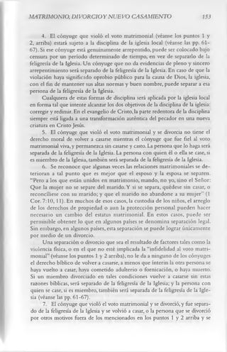 MATRIMONIO, DIVORCIO Y NUEVO CASAMIENTO                                        153


      4. El cónyuge que violó el voto matrimonial (véanse los puntos 1 y
2, arriba) estará sujeto a la disciplina de la iglesia local (véanse las pp. 61-
67). Si ese cónyuge está genuinamente arrepentido, puede ser colocado bajo
censura por un período determinado de tiempo, en vez de separarlo de la
feligresía de la Iglesia. Un cónyuge que no da evidencias de pleno y sincero
arrepentimiento será separado de la feligresía de la Iglesia. En caso de que la
violación haya significado oprobio público para la causa de Dios, la iglesia,
con el fin de mantener sus altas normas y buen nombre, puede separar a esa
persona de la feligresía de la Iglesia.
      Cualquiera de estas formas de disciplina será aplicada por la iglesia local
en forma tal que intente alcanzar los dos objetivos de la disciplina de la iglesia:
corregir y redimir. En el evangelio de Cristo, la parte redentora de la disciplina
siempre está ligada a una transformación auténtica del pecador en una nueva
criatura en Cristo Jesús.
      5. El cónyuge que violó el voto matrimonial y se divorcia no tiene el
derecho moral de volver a casarse mientras el cónyuge que fue fiel al voto
matrimonial viva, y permanezca sin casarse y casto. La persona que lo haga será
separada de la feligresía de la Iglesia. La persona con quien él o ella se case, si
es miembro de la Iglesia, también será separada de la feligresía de la Iglesia.
      6. Se reconoce que algunas veces las relaciones matrimoniales se de­
terioran a tal punto que es mejor que el esposo y la esposa se separen.
“Pero a los que están unidos en matrimonio, mando, no yo, sino el Señor:
Que la mujer no se separe del marido. Y si se separa, quédese sin casar, o
reconcilíese con su marido; y que el marido no abandone a su mujer” (1
Cor. 7:10,11). En muchos de esos casos, la custodia de los niños, el arreglo
de los derechos de propiedad o aun la protección personal pueden hacer
necesario un cambio del estatus matrimonial. En estos casos, puede ser
permisible obtener lo que en algunos países se denomina separación legal.
Sin embargo, en algunos países, esta separación se puede lograr únicamente
por medio de un divorcio.
      Una separación o divorcio que sea el resultado de factores tales como la
violencia física, o en el que no esté implicada la “infidelidad al voto matri­
monial” (véanse los puntos 1 y 2 arriba), no le da a ninguno de los cónyuges
el derecho bíblico de volver a casarse, a menos que ínterin la otra persona se
haya vuelto a casar, haya cometido adulterio o fornicación, o haya muerto.
Si un miembro divorciado en tales condiciones vuelve a casarse sin estas
razones bíblicas, será separado de la feligresía de la Iglesia; y la persona con
quien se case, si es miembro, también será separada de la feligresía de la Igle­
sia (véanse las pp. 61-67).
      7. El cónyuge que violó el voto matrimonial y se divorció, y fue separa­
do de la feligresía de la Iglesia y se volvió a casar, o la persona que se divorció
por otros motivos fuera de los mencionados en los puntos 1 y 2 arriba y se
 