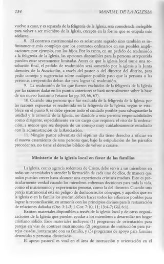 154                                                   MANUAL DE LA IGLESIA

vuelve a casar, y es separada de la feligresía de la Iglesia, será considerada inelegible
para volver a ser miembro de la Iglesia, excepto en la forma que se estipula más
adelante.
      8. El contrato matrimonial no es solamente sagrado sino también es in­
finitamente más complejo que los contratos ordinarios en sus posibles impli­
caciones; por ejemplo, con los hijos. Por lo tanto, en un pedido de readmisión
a la feligresía de la Iglesia, las opciones disponibles para la persona arrepentida
pueden estar severamente limitadas. Antes de que la iglesia local tome una re­
solución final, el pedido de readmisión será sometido por la iglesia a la Junta
directiva de la Asociación, a través del pastor o del director del distrito, para
pedir consejo y sugerencias sobre cualquier posible paso que la persona o las
personas arrepentidas deban dar para lograr tal readmisión.
      9. La readmisión de los que fueron excluidos de la feligresía de la Iglesia
por las razones dadas en los puntos anteriores se hará normalmente sobre la base
de un nuevo bautismo (véanse las pp. 50, 66, 67).
      10. Cuando una persona que fue excluida de la feligresía de la Iglesia por
las razones expuestas es readmitida en la feligresía de la Iglesia, según se esta­
blece en el punto 8, se debe ejercer todo el cuidado posible para salvaguardar la
unidad y la armonía de la Iglesia, no dándole a esta persona responsabilidades
como dirigente, especialmente en un cargo que requiera el rito de la ordena­
ción, a menos que sea después de un consejo muy cuidadosamente estudiado
con la administración de la Asociación.
      11. Ningún pastor adventista del séptimo día tiene derecho a oficiar en
el nuevo casamiento de una persona que, bajo la estipulación de los párrafos
precedentes, no tiene el derecho bíblico de volver a casarse.

           M inisterio de la iglesia local en favor de las familias
       La iglesia, como agencia redentora de Cristo, debe servir a sus miembros en
todas sus necesidades y atender la formación de cada uno de ellos, de manera que
todos puedan crecer hasta alcanzar una experiencia cristiana madura. Esto es par­
ticularmente verdad cuando los miembros enfrentan decisiones para toda la vida,
como el matrimonio; y experiencias penosas, como la del divorcio. Cuando una
pareja matrimonial está en peligro de deshacerse, los cónyuges, y aquellos que en
la iglesia o en la familia los ayudan, deben hacer todos los esfuerzos posibles para
lograr la reconciliación, en armonía con los principios divinos para la restauración
de relaciones dañadas (Ose. 3:1-3; 1 Cor. 7:10,11; 13:4-7; Gál. 6:1).
       Existen materiales disponibles a través de la iglesia local y de otras organi­
zaciones de la Iglesia que pueden ayudar a los miembros a desarrollar un hogar
cristiano sólido. Esos materiales incluyen: (1) programas de orientación para
parejas en vías de contraer matrimonio, (2) programas de instrucción para pa­
rejas casadas, juntamente con su familia, y (3) programas de apoyo para familias
destruidas y personas divorciadas.
       El apoyo pastoral es vital en el área de instrucción y orientación en el
 