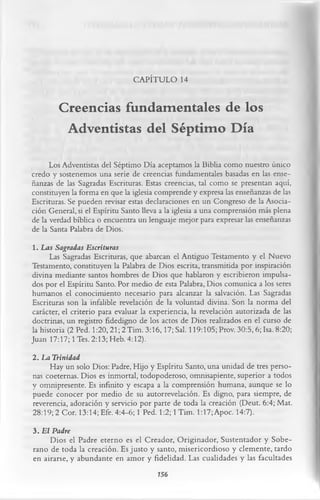 CAPÍTULO 14

        Creencias fundamentales de los
         Adventistas del Séptimo Día
      Los Adventistas del Séptimo Día aceptamos la Biblia como nuestro único
credo y sostenemos una serie de creencias fundamentales basadas en las ense­
ñanzas de las Sagradas Escrituras. Estas creencias, tal como se presentan aquí,
constituyen la forma en que la iglesia comprende y expresa las enseñanzas de las
Escrituras. Se pueden revisar estas declaraciones en un Congreso de la Asocia­
ción General, si el Espíritu Santo lleva a la iglesia a una comprensión más plena
de la verdad bíblica o encuentra un lenguaje mejor para expresar las enseñanzas
de la Santa Palabra de Dios.
1. Las Sagradas Escrituras
      Las Sagradas Escrituras, que abarcan el Antiguo Testamento y el Nuevo
Testamento, constituyen la Palabra de Dios escrita, transmitida por inspiración
divina mediante santos hombres de Dios que hablaron y escribieron impulsa­
dos por el Espíritu Santo. Por medio de esta Palabra, Dios comunica a los seres
humanos el conocimiento necesario para alcanzar la salvación. Las Sagradas
Escrituras son la infalible revelación de la voluntad divina. Son la norma del
carácter, el criterio para evaluar la experiencia, la revelación autorizada de las
doctrinas, un registro fidedigno de los actos de Dios realizados en el curso de
la historia (2 Ped. 1:20, 21; 2Tim. 3:16,17; Sal. 119:105; Prov. 30:5, 6; Isa. 8:20;
Juan 17:17; 1 Tes. 2:13; Heb. 4:12).
2. La Trinidad
     Hay un solo Dios: Padre, Hijo y Espíritu Santo, una unidad de tres perso­
nas coeternas. Dios es inmortal, todopoderoso, omnisapiente, superior a todos
y omnipresente. Es infinito y escapa a la comprensión humana, aunque se lo
puede conocer por medio de su autorrevelación. Es digno, para siempre, de
reverencia, adoración y servicio por parte de toda la creación (Deut. 6:4; Mat.
28:19; 2 Cor. 13:14; Efe. 4:4-6; 1 Ped. 1:2; 1 Tim. 1:17; Apoc. 14:7).
3. El Padre
     Dios el Padre eterno es el Creador, Originador, Sustentador y Sobe­
rano de toda la creación. Es justo y santo, misericordioso y clemente, tardo
en airarse, y abundante en amor y fidelidad. Las cualidades y las facultades
                                        756
 