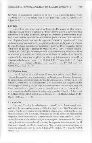 CREENCIAS FUNDAMENTALES DE LOS ADVENTISTAS                                     í 57

del Padre se manifiestan también en el Hijo y en el Espíritu Santo (Gén.
1:1; Apoc. 4:11; 1 Cor. 15:28; Juan 3:16; 1 Juan 4:8; 1 Tim. 1:17; Éxo. 34:6,
7; Juan 14:9).
4. El Hijo
     Dios el hijo Eterno se encarnó en Jesucristo. Por medio de él se crearon
todas las cosas, se reveló el carácter de Dios, se llevó a cabo la salvación de la
humanidad y se juzga al mundo. Aunque es verdadero y eternamente Dios,
llegó a ser también verdaderamente hombre, Jesús el Cristo. Fue concebido
por el Espíritu Santo y nació de la virgen María.Vivió y experimentó la ten­
tación como ser humano, pero ejemplificó perfectamente la justicia y el amor
de Dios. Mediante sus milagros, manifestó el poder de Dios, y aquellos dieron
testimonio de que era el prometido Mesías de Dios. Sufrió y murió volunta­
riamente en la cruz por nuestros pecados y en nuestro lugar, resucitó de entre
los muertos y ascendió para ministrar en el Santuario celestial en favor de
nosotros. Volverá otra vez en gloria, para librar definitivamente a su pueblo y
restaurar todas las cosas (Juan 1:1-3, 14; Col. l:15-19;Juan 10:30; 14:9; Rom.
6:23; 2 Cor. 5:17-19;Juan 5:22; Luc. 1:35; Fil. 2:5-1 l;Heb. 2:9-18; 1 Cor. 15:3,
4; Heb. 8:1, 2;Juan 14:1-3).
5. El Espíritu Santo
      Dios el Espíritu eterno desempeñó una parte activa, con el Padre y el
Hijo, en la creación, en la encarnación y en la redención. Inspiró a los autores
de las Escrituras. Infundió poder a la vida de Cristo. Atrae y convence a los seres
humanos, y renueva a los que responden y los transforma a la imagen de Dios.
Enviado por el Padre y por el Hijo para estar siempre con sus hijos, concede
dones espirituales a la iglesia, la capacita para dar testimonio en favor de Cristo
y, en armonía con las Escrituras, la guía a toda la verdad (Gén. 1:1,2; Luc. 1:35;
4:18; Hech. 10:38; 2 Ped. 1:21;2 Cor. 3:18;Efe. 4:11,12; Hech. l:8;Juan 14:16-
18,26; 15:26, 27; 16:7-13).
6. La creación
      Dios es el Creador de todas las cosas, y reveló en las Escrituras el relato
auténtico de su actividad creadora. El Señor hizo en seis días “los cielos y la
tierra”, y todo ser viviente que la habita, y reposó en el séptimo día de esa
primera semana. De ese modo, estableció el sábado como un monumento
perpetuo conmemorativo de la terminación de su obra creadora. Hizo al
primer hombre y a la primera mujer a su imagen, como corona de la crea­
ción, y les dio dominio sobre el mundo y la responsabilidad de cuidar de él.
Cuando el mundo quedó terminado, era “bueno en gran manera”, procla­
mando la gloria de Dios (Gén. 1; 2; Éxo. 20:8-11; Sal. 19:1-6; 33:6, 9; 104;
Heb. 11:3).
 