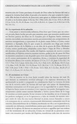 CREENCIAS FUNDAMENTALES DE LOS ADVENTISTAS                                      159

resurrección de Cristo proclama el triunfo de Dios sobre las fuerzas del mal, y
asegura la victoria final sobre el pecado y la muerte a los que aceptan la expia­
ción. Ella declara el señorío de Jesucristo, ante quien se doblará toda rodilla en
el cielo y en la tierra (Juan 3:16; Isa. 53; 1 Ped. 2:21, 22; 1 Cor. 15:3, 4, 20-22;
2 Cor: 5:14,15,19,21; Rom. 1:4; 3:25; 4:25; 8:3,4; 1 Juan 2:2; 4:10; Col. 2:15;
Fil. 2:6-11).
10. La experiencia de la salvación
      Con amor y misericordia infinitos, Dios hizo que Cristo, que no cono­
ció pecado, fuera hecho pecado por nosotros, para que nosotros pudiésemos
ser hechos justicia de Dios en él. Guiados por el Espíritu Santo, sentimos
nuestra necesidad, reconocemos nuestra pecaminosidad, nos arrepentimos de
nuestras transgresiones, y ejercemos fe en Jesús como Señor y Cristo, como
Sustituto y Ejemplo. Esta fe que acepta la salvación nos llega por medio
del poder divino de la Palabra y es un don de la gracia de Dios. Mediante
Cristo, somos justificados, adoptados como hijos e hijas de Dios y librados
del dominio del pecado. Por medio del Espíritu nacemos de nuevo y somos
santificados; el Espíritu renueva nuestras mentes, graba la ley de amor de Dios
en nuestros corazones y nos da poder para vivir una vida santa. Al permanecer
en él, somos participantes de la naturaleza divina, y tenemos la seguridad de
la salvación ahora y en ocasión del Juicio (2 Cor. 5:17-21;Juan 3:16; Gál. 1:4;
4:4-7;Tito 3:3-7;Juan 16:8; Gál. 3:13, 14; 1 Ped. 2:21, 22; Rom. 10:17; Luc.
17:5; Mar. 9:23, 24; Efe. 2:5-10; Rom. 3:21-26; Col. 1:13, 14; Rom. 8:14-17;
Gál. 3:26; Juan 3:38; 1 Ped. 1:23; Rom. 12:2; Heb. 8:7-12; Eze. 36:25-27; 2
Ped. 1:3, 4; Rom. 8:1-4; 5:6-10).
11. El crecimiento en Cristo
      Por su muerte en la cruz, Jesús triunfó sobre las fuerzas del mal. Él,
que durante su ministerio terrenal subyugó a los espíritus demoníacos, ha
quebrantado su poder y asegurado su condenación final. La victoria de Jesús
nos da la victoria sobre las fuerzas del mal que aún tratan de dominarnos,
mientras caminamos con él en paz, gozo y en la seguridad de su amor. Ahora,
el Espíritu Santo mora en nosotros y nos capacita con poder. Entregados con­
tinuamente a Jesús como nuestro Salvador y Señor, somos libres de la carga
de nuestras acciones pasadas. Ya no vivimos en las tinieblas, ni en el temor de
los poderes malignos, ni en la ignorancia y falta de sentido de nuestro anti­
guo estilo de vida. En esta nueva libertad en Jesús, somos llamados a crecer
a la semejanza de su carácter, manteniendo diariamente comunión con él en
oración, alimentándonos de su Palabra, meditando en ella y en su providencia,
cantando sus alabanzas, reuniéndonos juntos para adorar y participando en la
misión de la iglesia. Al darnos en amoroso servicio a aquellos que nos rodean
y al dar testimonio de su salvación, Cristo, en virtud de su presencia cons­
tante con nosotros por medio del Espíritu, transforma cada uno de nuestros
 