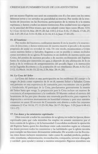 CREENCIAS FUNDAMENTALES DE LOS ADVENTISTAS                                   161

por un mismo Espíritu nos unió en comunión con él y los unos con los otros;
debemos servir y ser servidos sin parcialidad ni reservas. Por medio de la reve­
lación de Jesucristo en las Escrituras, participamos de la misma fe y la misma
esperanza, y damos a todos un mismo testimonio. Esta unidad tiene sus orígenes
en la unicidad del Dios triuno, que nos adoptó como hijos suyos (Rom. 12:4,
5; 1 Cor. 12:12-14; Mat. 28:19, 20; Sal. 133:1; 2 Cor. 5:16,17; Hech. 17:26,27;
Gál. 3:27, 29; Col. 3:10-15; Efe. 4:14-16; 4:1-6; Juan 17:20-23).
 15. El bautismo
      Por medio del bautismo, confesamos nuestra fe en la muerte y la resurrec­
ción de Jesucristo, y damos testimonio de nuestra muerte al pecado y de nuestro
propósito de andar en novedad de vida. De este modo, reconocemos a Cristo
como nuestro Señor y Salvador, llegamos a ser su pueblo y somos recibidos
como miembros de su iglesia. El bautismo es un símbolo de nuestra unión con
Cristo, del perdón de nuestros pecados y de nuestro recibimiento del Espíritu
Santo. Se realiza por inmersión en agua, y depende de una afirmación de fe en
Jesús y de la evidencia de arrepentimiento del pecado. Sigue a la instrucción
en las Sagradas Escrituras y a la aceptación de sus enseñanzas (Rom. 6:16; Col.
2:12,13; Hech. 16:30-33; 22:16; 2:38; Mat. 28:19,20).
16. La Cena del Señor
      La Cena del Señor es una participación en los emblemas del cuerpo y la
sangre de Jesús como expresión de fe en él, nuestro Señor y Salvador. Cristo
está presente en esta experiencia de comunión, para encontrarse con su pueblo
y fortalecerlo. Al participar de la Cena, proclamamos gozosamente la muerte
del Señor hasta que venga. La preparación para la Cena incluye un examen de
conciencia, el arrepentimiento y la confesión. El Maestro ordenó el servicio del
lavamiento de los pies para denotar una renovada purificación, para expresar la
disposición a servirnos mutuamente en humildad cristiana y para unir nuestros
corazones en amor. El servicio de Comunión está abierto a todos los creyentes
cristianos (1 Cor. 10:16,17; 11:23-30; Mat. 26:17-30;Apoc. 3:20;Juan 6:48-63;
13:1-17).
17. Los dones y los ministerios espirituales
      Dios concede a todos los miembros de su iglesia, en todas las épocas, dones
espirituales para que cada miembro los emplee en amante ministerio por el
bien común de la iglesia y de la humanidad. Concedidos mediante la operación
del Espíritu Santo, quien los distribuye entre cada miembro según su voluntad,
los dones proveen todos los ministerios y las habilidades que la iglesia necesita
para cumplir sus funciones divinamente ordenadas. De acuerdo con las Escritu­
ras, estos dones incluyen ministerios — como fe, sanidad, profecía, predica­
                                        tales
ción, enseñanza, administración, reconciliación, compasión, servicio abnegado
y caridad-, para ayudar y animar a nuestros semejantes. Algunos miembros son
 