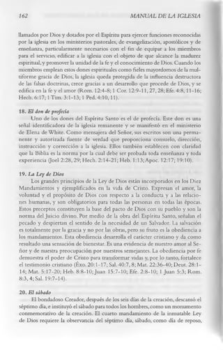 162                                              MANUAL DE LA IGLESIA

llamados por Dios y dotados por el Espíritu para ejercer funciones reconocidas
por la iglesia en los ministerios pastorales, de evangelización, apostólicos y de
enseñanza, particularmente necesarios con el fin de equipar a los miembros
para el servicio, edificar a la iglesia con el objeto de que alcance la madurez
espiritual, y promover la unidad de la fe y el conocimiento de Dios. Cuando los
miembros emplean estos dones espirituales como fieles mayordomos de la mul­
tiforme gracia de Dios, la iglesia queda protegida de la influencia destructora
de las falsas doctrinas, crece gracias a un desarrollo que procede de Dios, y se
edifica en la fe y el amor (Rom. 12:4-8; 1 Cor. 12:9-11,27, 28; Efe. 4:8,11-16;
Hech. 6:17; 1 Tim. 3:1-13; 1 Ped. 4:10,11).
18. E l don de profecía
     Uno de los dones del Espíritu Santo es el de profecía. Este don es una
señal identificadora de la iglesia remanente y se manifestó en el ministerio
de Elena de White. Como mensajera del Señor, sus escritos son una perma­
nente y autorizada fuente de verdad que proporciona consuelo, dirección,
instrucción y corrección a la iglesia. Ellos también establecen con claridad
que la Biblia es la norma por la cual debe ser probada toda enseñanza y toda
experiencia (Joel 2:28, 29; Hech. 2:14-21; Heb. 1:13; Apoc. 12:17; 19:10).
19. La Ley de Dios
      Los grandes principios de la Ley de Dios están incorporados en los Diez
Mandamientos y ejemplificados en la vida de Cristo. Expresan el amor, la
voluntad y el propósito de Dios con respecto a la conducta y a las relacio­
nes humanas, y son obligatorios para todas las personas en todas las épocas.
Estos preceptos constituyen la base del pacto de Dios con su pueblo y son la
norma del Juicio divino. Por medio de la obra del Espíritu Santo, señalan el
pecado y despiertan el sentido de la necesidad de un Salvador. La salvación
es totalmente por la gracia y no por las obras, pero su fruto es la obediencia a
los mandamientos. Esta obediencia desarrolla el carácter cristiano y da como
resultado una sensación de bienestar. Es una evidencia de nuestro amor al Se­
ñor y de nuestra preocupación por nuestros semejantes. La obediencia por fe
demuestra el poder de Cristo para transformar vidas y, por lo tanto, fortalece
el testimonio cristiano (Éxo. 20:1-17; Sal. 40:7, 8; Mat. 22:36-40; Deut. 28:1-
14; Mat. 5:17-20; Heb. 8:8-10; Juan 15:7-10; Efe. 2:8-10; 1 Juan 5:3; Rom.
8:3,4; Sal. 19:7-14).
20. E l sábado
     El bondadoso Creador, después de los seis días de la creación, descansó el
séptimo día, e instituyó el sábado para todos los hombres, como un monumento
conmemorativo de la creación. El cuarto mandamiento de la inmutable Ley
de Dios requiere la observancia del séptimo día, sábado, como día de reposo,
 