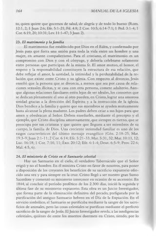 164                                                AMNUAL DE LA IGLESIA

to, quien quiere que gocemos de salud, de alegría y de todo lo bueno (Rom.
12:1, 2; 1 Juan 2:6; Efe. 5:1-21; Fil. 4:8; 2 Cor. 10:5; 6:14-7:1; 1 Ped. 3:1-4; 1
Cor. 6:19, 20; 10:31; Lev. 11:1-47; 3 Juan 2).
23. El matrimonio y la fam ilia
     El matrimonio fue establecido por Dios en el Edén, y confirmado por
Jesús para que fuera una unión para toda la vida entre un hombre y una
mujer, en amante compañerismo. Para el cristiano, el matrimonio es un
compromiso con Dios y con el cónyuge, y debería celebrarse solamente
entre personas que participan de la misma fe. El amor mutuo, el honor, el
respeto y la responsabilidad constituyen la estructura de esa relación, que
debe reflejar el amor, la santidad, la intimidad y la perdurabilidad de la re­
lación que existe entre Cristo y su iglesia. Con respecto al divorcio, Jesús
enseñó que la persona que se divorcia, a menos que sea por causa de rela­
ciones sexuales ilícitas, y se casa con otra persona, comete adulterio. Aun­
que algunas relaciones familiares estén lejos de ser ideales, los consortes que
se dedican plenamente el uno al otro pueden, en Cristo, lograr una amorosa
unidad gracias a la dirección del Espíritu y a la instrucción de la iglesia.
Dios bendice a la familia y quiere que sus miembros se ayuden mutuamente
hasta alcanzar la plena madurez. Los padres deben criar a sus hijos para que
amen y obedezcan al Señor. Deben enseñarles, mediante el precepto y el
 ejemplo, que Cristo disciplina amorosamente, que siempre es tierno, que se
preocupa por sus criaturas y que quiere que lleguen a ser miembros de su
 cuerpo, la familia de Dios. Una creciente intimidad familiar es uno de los
rasgos característicos del último mensaje evangélico (Gén. 2:18-25; Mat.
 19:3-9;Juan 2:1-11; 2 Cor. 6:14; Efe. 5:21-33; Mat. 5:31, 32; Mar. 10:11,12;
Lue. 16:18; 1 Cor. 7:10, ll;É x o . 20:12; Efe. 6:1-4; Deut. 6:5-9; Prov. 22:6;
Mal. 4:5,6).
24. El ministerio de Cristo en el Santuario celestial
      Hay un Santuario en el cielo, el verdadero Tabernáculo que el Señor
erigió y no el hombre. En él ministra Cristo en favor de nosotros, para poner
a disposición de los creyentes los beneficios de su sacrificio expiatorio ofre­
cido una vez y para siempre en la cruz. Cristo llegó a ser nuestro gran Sumo
Sacerdote y comenzó su ministerio intercesor en ocasión de su ascensión. En
1844, al concluir el período profètico de los 2.300 días, inició la segunda y
última fase de su ministerio expiatorio. Esta obra es un Juicio Investigador,
que forma parte de la eliminación definitiva del pecado, prefigurada por la
purificación del antiguo Santuario hebreo en el Día de la Expiación. En el
servicio simbólico, el Santuario se purificaba mediante la sangre de los sacri­
ficios de animales, pero las cosas celestiales se purifican mediante el perfecto
sacrificio de la sangre de Jesús. El Juicio Investigador revela, a las inteligencias
celestiales, quiénes de entre los muertos duermen en Cristo, siendo, por lo
 