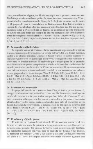 CREENCIAS FUNDAMENTALES DE LOS ADVENTISTAS                                     í 65

tanto, considerados dignos, en él, de participar en la primera resurrección.
También pone de manifiesto quién, de entre los vivos, permanece en Cristo,
guardando los mandamientos de Dios y la fe de Jesús, estando, por lo tanto,
en él, preparado para ser trasladado a su Reino eterno. Este Juicio vindica la
justicia de Dios al salvar a los que creen en Jesús. Declara que los que perma­
necieron leales a Dios recibirán el Reino. La conclusión de este ministerio
 de Cristo señalará el fin del tiempo de prueba otorgado a los seres humanos
 antes de su segunda venida (Heb. 8:1-5; 4:14-16; 9:11-28; 10:19-22; 1:3; 2:16,
 17; Dan. 7:9-27; 8:13,14; 9:24-27; Núm. 14:34; Eze. 4:6; Lev. 16; Apoc. 14:6,
7; 20:12; 14:12; 22:12).
25. La segunda venida de Cristo
      La segunda venida de Cristo es la bienaventurada esperanza de la iglesia,
la gran culminación del evangelio. La venida del Salvador será literal, personal,
visible y de alcance mundial. Cuando el Señor regrese, los justos muertos re­
sucitarán y, junto con los justos que estén vivos, serán glorificados y llevados al
cielo, pero los impíos morirán. El hecho de que la mayor parte de las profecías
esté alcanzando su pleno cumplimiento, unido a las actuales condiciones del
mundo, nos indica que la venida de Cristo es inminente. El momento cuando
ocurrirá este acontecimiento no ha sido revelado y, por lo tanto, se nos exhorta
a estar preparados en todo tiempo (Tito 2:13; Heb. 9:28; Juan 14:1-3; Hech.
1:9-11; Mat. 24:14; Apoc. 1:7; Mat. 24:43, 44; 1 Tes. 4:13-18; 1 Cor. 15:51-54;
2 Tes. 1:7-10; 2:8;Apoc. 14:14-20; 19:11-21; Mat. 24; Mar. 13; Luc. 21; 2 Tim.
3:1-5; 1 Tes. 5:1-6).
26. La muerte y la resurrección
       La paga del pecado es la muerte. Pero Dios, el único que es inmortal,
otorgará vida eterna a sus redimidos. Hasta ese día, la muerte constituye un
estado de inconsciencia para todos los que han fallecido. Cuando Cristo,
que es nuestra vida, aparezca, los justos resucitados y los justos vivos serán
glorificados, y todos juntos serán arrebatados para salir al encuentro de su
Señor. La segunda resurrección, la resurrección de los impíos, ocurrirá mil
años después (Rom. 6:23; 1 Tim. 6:15, 16; Ecl. 9:5, 6; Sal. 146:3, 4; Juan
11:11-14; Col. 3:4; 1 Cor. 15:51-54; 1 Tes. 4:13-17; Juan 5:28, 29; Apoc.
20 : 1- 10).
27. El milenio y el fin del pecado
      El milenio es el reino de mil años de Cristo con sus santos en el cie­
lo, que se extiende entre la primera y la segunda resurrección. Durante ese
tiempo, serán juzgados los impíos; la Tierra estará completamente desolada,
sin habitantes humanos con vida, pero sí ocupada por Satanás y sus ángeles.
Al terminar ese período, Cristo y sus santos, y la Santa Ciudad, descenderán
del cielo a la Tierra. Los impíos muertos resucitarán entonces y, junto con
 