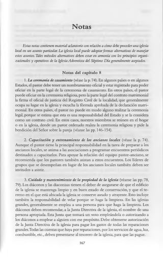 Notas
      Estas notas contienen material aclaratorio con relación a cómo debe proceder una iglesia
local en un asunto particular. La iglesia local puede adoptarformas alternativas de manejar
estos asuntos. Tales métodos alternativos deben estar en armonía con los principios organi-
zacionales y operativos de la Iglesia Adventista del Séptimo D ía generalmente aceptados.

                                Notas del capítulo 8
       1. La ceremonia de casamiento (véase la p. 74). En algunos países o en algunos
Estados, el pastor debe tener un nombramiento oficial y estar registrado para poder
oficiar en la parte legal de la ceremonia de casamiento. En otros países, el pastor
puede oficiar en la ceremonia religiosa, pero la parte legal del contrato matrimonial
la firma el oficial de justicia del Registro Civil de la localidad, que generalmente
ocupa su lugar en la iglesia y escucha la fórmula aprobada de la declaración matri­
monial. En otros países, el pastor no puede en modo alguno realizar la ceremonia
legal, porque se estima que esta es una responsabilidad del Estado y se la considera
como un contrato civil. En estos casos, nuestros miembros se reúnen en el hogar
o en la iglesia, donde un pastor ordenado realiza la ceremonia religiosa y pide la
bendición del Señor sobre la pareja (véanse las pp. 146-154).
      2. Capacitación y entrenamiento de los ancianos locales (véase la p. 74).
Aunque el pastor tiene la principal responsabilidad en la tarea de preparar a los
ancianos locales, se anima a las asociaciones a programar encuentros periódicos
destinados a capacitarlos. Para apoyar la relación del equipo pastor-anciano, se
recomienda que los pastores también asistan a estos encuentros. Los líderes de
grupos que se desempeñan en lugar de los ancianos locales también deben ser
invitados a asistir.
      3. Cuidado y mantenimiento de la propiedad de la iglesia (véanse las pp. 78,
79). Los diáconos y las diaconisas tienen el deber de asegurarse de que el edificio
de la iglesia se mantenga limpio y en buen estado de conservación, y que el te­
rreno en el que está ubicada la iglesia se conserve aseado y atrayente. Esto incluye
también la responsabilidad de velar porque se haga la limpieza. En las iglesias
grandes, generalmente se emplea a una persona para que haga la limpieza. Los
diáconos deben recomendar, a la Junta Directiva de la iglesia, el nombre de una
persona apropiada. Esta Junta que tomará un voto empleándola o autorizando a
los diáconos a emplear a alguien con ese propósito. Debe obtenerse autorización
de la Junta Directiva de la iglesia para pagar los gastos de todas las reparaciones
grandes.Todas las cuentas que haya por reparaciones, por los servicios de agua, luz,
combustible, etc., deben presentarse al tesorero de la iglesia, para que las pague.
                                         767
 