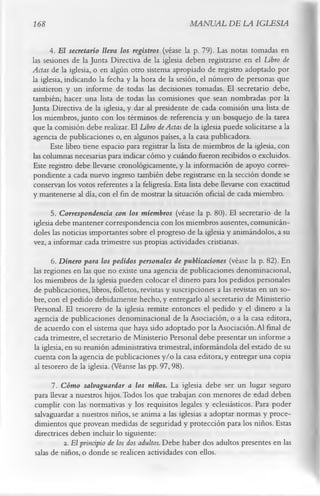 168                                                  MANUAL DE LA IGLESIA

      4. E l secretario lleva los registros (véase la p. 79). Las notas tomadas en
las sesiones de la Junta Directiva de la iglesia deben registrarse en el Libro de
Actas de la iglesia, o en algún otro sistema apropiado de registro adoptado por
la iglesia, indicando la fecha y la hora de la sesión, el número de personas que
asistieron y un informe de todas las decisiones tomadas. El secretario debe,
también, hacer una lista de todas las comisiones que sean nombradas por la
Junta Directiva de la iglesia, y dar al presidente de cada comisión una lista de
los miembros, junto con los términos de referencia y un bosquejo de la tarea
que la comisión debe realizar. El Libro de Actas de la iglesia puede solicitarse a la
agencia de publicaciones o, en algunos países, a la casa publicadora.
      Este libro tiene espacio para registrar la lista de miembros de la iglesia, con
las columnas necesarias para indicar cómo y cuándo fueron recibidos o excluidos.
Este registro debe llevarse cronológicamente, y la información de apoyo corres­
pondiente a cada nuevo ingreso también debe registrarse en la sección donde se
 conservan los votos referentes a la feligresía. Esta lista debe llevarse con exactitud
y mantenerse al día, con el fin de mostrar la situación oficial de cada miembro.
      5. Correspondencia con los miembros (véase la p. 80). El secretario de la
iglesia debe mantener correspondencia con los miembros ausentes, comunicán­
doles las noticias importantes sobre el progreso de la iglesia y animándolos, a su
vez, a informar cada trimestre sus propias actividades cristianas.
      6. Dinero para los pedidos personales de publicaciones (véase la p. 82). En
las regiones en las que no existe una agencia de publicaciones denominacional,
los miembros de la iglesia pueden colocar el dinero para los pedidos personales
de publicaciones, libros, folletos, revistas y suscripciones a las revistas en un so­
bre, con el pedido debidamente hecho, y entregarlo al secretario de Ministerio
Personal. El tesorero de la iglesia remite entonces el pedido y el dinero a la
agencia de publicaciones denominacional de la Asociación, o a la casa editora,
de acuerdo con el sistema que haya sido adoptado por la Asociación. Al final de
cada trimestre, el secretario de Ministerio Personal debe presentar un informe a
la iglesia, en su reunión administrativa trimestral, informándola del estado de su
cuenta con la agencia de publicaciones y/o la casa editora, y entregar una copia
al tesorero de la iglesia. (Véanse las pp. 97, 98).
      7. Cómo salvaguardar a los niños. La iglesia debe ser un lugar seguro
para llevar a nuestros hijos. Todos los que trabajan con menores de edad deben
cumplir con las normativas y los requisitos legales y eclesiásticos. Para poder
salvaguardar a nuestros niños, se anima a las iglesias a adoptar normas y proce­
dimientos que provean medidas de seguridad y protección para los niños. Estas
directrices deben incluir lo siguiente:
          a.         E l principio de los dos adultos. Debe haber dos adultos presentes en las
salas de niños, o donde se realicen actividades con ellos.
 