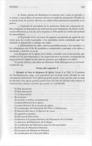 NOTAS                                                                         169


          b. Puertas abiertas. Se desalienta el contacto uno a uno en privado, y
se anima a una política de puertas abiertas en todas las situaciones. Donde no
se pueda tener las puertas abiertas, un adulto debe permanecer apostado en la
puerta.
          c. Verificación de antecedentes de los voluntarios. Todos los voluntarios de­
ben completar un formulario de información para voluntarios. Se deben verifi­
car sus referencias y, si la ley así lo requiere, se debe pedir un certificado policial
de antecedentes.
          d. El principio de los seis meses. Se requiere un período de espera de seis
meses para los recién bautizados o los miembros recién trasladados que han
señalado su disposición a trabajar con niños.
          e. Entrenamiento. Se debe entrenar periódicamente a los maestros y a
los voluntarios, con el fin de ayudarlos a comprender y proteger a los niños, y
enseñarles a nutrirlos en su fe.
      Los dirigentes de la iglesia local deben consultar con la Asociación, que
establecerá los procedimientos y los requerimientos necesarios, incluyendo los
requerimientos legales locales para las personas que trabajan con niños.
      Se puede obtener más datos de Adventist Risk Managment en www.ad-
ventistrisk.org
                                 Notas del capítulo 9
     1.      Ejemplo de lista de dirigentes de iglesia (véase la p. 108). La Comisión
de Nombramientos elige a los miembros que servirán como oficiales en una
variedad de ministerios. Una iglesia pequeña puede tener una lista más acotada
de oficiales. Una iglesia grande puede tener una lista de oficiales más extensa. A
continuación, aparece una lista que puede ser considerada:
     El (los) anciano(s)
     El (los) diácono (s)
     La (s) diaconisa(s)
     El secretario
     El tesorero y el (los) vicetesorero(s)
     La Junta Directiva de la iglesia
     La junta directiva de la escuela de iglesia
     El coordinador del Ministerio del Niño y Adolescente
     El director del coro o el director de canto
     El organista o pianista
     El director de Educación
     El director (o la pareja directiva) del Ministerio de la Familia
     La directora del Ministerio de la Mujer
     El coordinador del Ministerio para los Discapacitados
     El director de Ministerio Personal
     El secretario de Ministerio Personal
     El coordinador de la Escuela bíblica
 