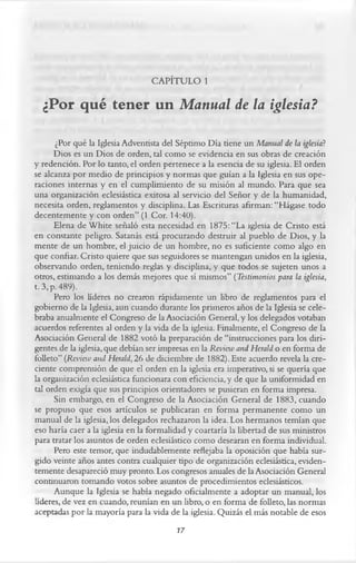 CAPÍTULO 1
  ¿Por qué tener un Manual de la iglesia?

       ¿Por qué la Iglesia Adventista del Séptimo Día tiene un Manual de la iglesia?
       Dios es un Dios de orden, tal como se evidencia en sus obras de creación
y redención. Por lo tanto, el orden pertenece a la esencia de su iglesia. El orden
se alcanza por medio de principios y normas que guían a la Iglesia en sus ope­
raciones internas y en el cumplimiento de su misión al mundo. Para que sea
una organización eclesiástica exitosa al servicio del Señor y de la humanidad,
necesita orden, reglamentos y disciplina. Las Escrituras afirman: “Hágase todo
decentemente y con orden” (1 Cor. 14:40).
       Elena de White señaló esta necesidad en 1875: “La iglesia de Cristo está
en constante peligro. Satanás está procurando destruir al pueblo de Dios, y la
mente de un hombre, el juicio de un hombre, no es suficiente como algo en
que confiar. Cristo quiere que sus seguidores se mantengan unidos en la iglesia,
observando orden, teniendo reglas y disciplina, y que todos se sujeten unos a
otros, estimando a los demás mejores que sí mismos” ( Testimonios para la iglesia,
t. 3, p. 489).
       Pero los líderes no crearon rápidamente un libro de reglamentos para el
gobierno de la Iglesia, aun cuando durante los primeros años de la Iglesia se cele­
braba anualmente el Congreso de la Asociación General, y los delegados votaban
acuerdos referentes al orden y la vida de la iglesia. Finalmente, el Congreso de la
Asociación General de 1882 votó la preparación de “instrucciones para los diri­
gentes de la iglesia, que debían ser impresas en la Review and Herald o en forma de
folleto” (Review and Herald, 26 de diciembre de 1882). Este acuerdo revela la cre­
ciente comprensión de que el orden en la iglesia era imperativo, si se quería que
la organización eclesiástica funcionara con eficiencia, y de que la uniformidad en
tal orden exigía que sus principios orientadores se pusieran en forma impresa.
       Sin embargo, en el Congreso de la Asociación General de 1883, cuando
se propuso que esos artículos se publicaran en forma permanente como un
manual de la iglesia, los delegados rechazaron la idea. Los hermanos temían que
eso haría caer a la iglesia en la formalidad y coartaría la libertad de sus ministros
para tratar los asuntos de orden eclesiástico como desearan en forma individual.
       Pero este temor, que indudablemente reflejaba la oposición que había sur­
gido veinte años antes contra cualquier tipo de organización eclesiástica, eviden­
temente desapareció muy pronto. Los congresos anuales de la Asociación General
continuaron tomando votos sobre asuntos de procedimientos eclesiásticos.
       Aunque la Iglesia se había negado oficialmente a adoptar un manual, los
líderes, de vez en cuando, reunían en un libro, o en forma de folleto, las normas
aceptadas por la mayoría para la vida de la iglesia. Quizás el más notable de esos
                                          77
 