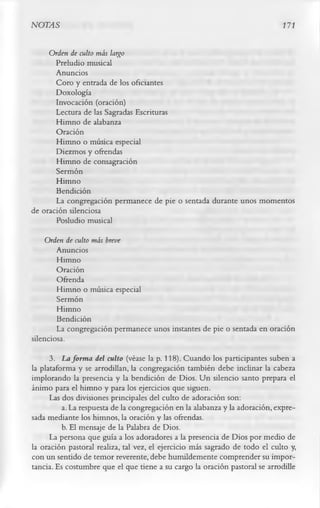 NOTAS                                                                        171

     Orden de culto más largo
       Preludio musical
       Anuncios
       Coro y entrada de los oficiantes
       Doxología
       Invocación (oración)
       Lectura de las Sagradas Escrituras
       Himno de alabanza
       Oración
       Himno o música especial
       Diezmos y ofrendas
       Himno de consagración
       Sermón
       Himno
       Bendición
       La congregación permanece de pie o sentada durante unos momentos
de oración silenciosa
       Posludio musical
   Orden de culto más breve
        Anuncios
        Himno
        Oración
        Ofrenda
        Himno o música especial
        Sermón
        Himno
        Bendición
        La congregación permanece unos instantes de pie o sentada en oración
silenciosa.
      3.        La form a del culto (véase la p. 118). Cuando los participantes suben a
la plataforma y se arrodillan, la congregación también debe inclinar la cabeza
implorando la presencia y la bendición de Dios. Un silencio santo prepara el
ánimo para el himno y para los ejercicios que siguen.
      Las dos divisiones principales del culto de adoración son:
          a. La respuesta de la congregación en la alabanza y la adoración, expre­
sada mediante los himnos, la oración y las ofrendas.
          b. El mensaje de la Palabra de Dios.
      La persona que guía a los adoradores a la presencia de Dios por medio de
la oración pastoral realiza, tal vez, el ejercicio más sagrado de todo el culto y,
con un sentido de temor reverente, debe humildemente comprender su impor­
tancia. Es costumbre que el que tiene a su cargo la oración pastoral se arrodille
 