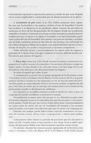 NOTAS                                                                       173

reavivamiento espiritual y capacitación práctica, y cuidar de que sean dirigidas
con la misma regularidad y continuidad que las demás reuniones de la iglesia.
      5.      Lavamiento de pies (véase la p. 121). Deben preparase áreas separa­
das para que los hombres y las mujeres celebren el rito de humildad. Cuando
hay escaleras o la distancia es un problema, deben tomarse las providencias
oportunas en favor de los discapacitados. En los lugares donde sea socialmente
aceptable y donde la vestimenta sea tal que no haya inmodestia, pueden hacerse
arreglos para que el esposo y la esposa, o los padres y sus hijos bautizados, parti­
cipen juntos del rito de humildad. Para animar a las personas tímidas o sensibles,
que podrían considerar penosa la elección de una persona a la cual lavarle los
pies, deben designarse líderes de la iglesia cuya responsabilidad, durante el lava­
miento de los pies, sea ayudar a esas personas a encontrar compañeros.
      Todos deberían lavarse concienzudamente las manos antes de regresar a
participar de la Santa Cena. Los que conducen el servicio debería hacerlo pú­
blicamente, por razones de higiene.
      4.      Pan y vino (véase la p. 121). Puede cantarse un himno mientras la con­
gregación se vuelve a reunir y los ministros o los ancianos oficiantes ocupan sus
lugares junto a la mesa donde se ha colocado el pan y el vino (jugo de uva sin
fermentar), y los diáconos y las diaconisas toman sus lugares.
      Se retira el mantel que cubre el pan.
      A continuación se puede leer un pasaje apropiado de las Escrituras, como
1 Corintios 11:23 y 24; Mateo 26:26; Marcos 14:22; o Lucas 22:19; o se puede
predicar un breve sermón en este momento, en vez de hacerlo antes del servi­
cio. Esto puede ser especialmente eficaz si el sermón enfatiza el significado del
pan y del vino, de modo que su mensaje esté todavía fresco en la mente de los
participantes cuando se distribuyen los emblemas.
      Los oficiantes se arrodillan mientras se pide la bendición sobre el pan. La
congregación puede arrodillarse o permanecer sentada.
      Normalmente, la mayor parte del pan que se va a distribuir se parte antes
del servicio, dejando un poco en cada plato para que los ancianos y/o los minis­
tros lo partan. (Todos los que van a tocar el pan deben lavar concienzudamente
sus manos antes de volver del rito de humildad.) El ministro y los ancianos
pasan los platos con el pan a los diáconos, para que lo sirvan a la congregación.
      Durante este tiempo, puede haber música especial, testimonios, un resu­
men del sermón, lectura selecta, canto congregacional o música para medita­
ción.
      Cada persona debe retener su porción de pan hasta que los oficiantes se
hayan servido. Cuando todos se han sentado, el que dirige invita a todos a par­
ticipar del pan juntos. Todos oran silenciosamente mientras comen el pan.
      El ministro oficiante lee entonces pasajes apropiados de la Escritura, tales
como 1 Corintios 11:25 y 26; Mateo 26:27 al 29; Marcos 14:23 al 25; o Lucas
 