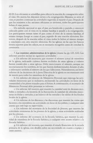 174                                               MANUAL DE LA IGLESIA

22:20. Los oficiantes se arrodillan para ofrecer la oración de consagración sobre
el vino. De nuevo, los diáconos sirven a la congregación. Mientras se sirve el
vino, se pueden continuar las actividades sugeridas al repartir el pan. Después de
que los ministros o los ancianos oficiantes se sirvieron, todos los participantes
beben el vino juntos.
      Un método opcional es que el pan sea bendecido y partido, y entonces
colocado junto con el vino en la misma bandeja y pasado a la congregación.
Los participantes toman tanto el pan como el vino de la misma bandeja, al
mismo tiempo. Luego se come el pan, seguido de una oración silenciosa. En­
tonces, después de la oración sobre el vino, todos lo beben al mismo tiempo
y concluyen con otra oración silenciosa. En las iglesias en las que los bancos
tienen soportes para los cálices, no es necesario recogerlos antes de concluir la
ceremonia.
      7.      Las reuniones administrativas de la iglesia (véanse las pp. 123,124). Los
informes pueden incluir las siguientes actividades:
      a. Un informe del secretario, que muestre el número actual de miembros
de la iglesia, indicando cuántos fueron recibidos de otras iglesias y cuántos
fueron transferidos a otras iglesias. Debe mencionarse el número, aunque no
necesariamente los nombres, de los que fueron desfraternizados durante .el año,
e informarse también el número de los que fallecieron. Naturalmente, un breve
informe de las decisiones de la Junta Directiva de la iglesia en sus reuniones será
de interés para todos los miembros de la iglesia.
      b. Un informe del director de Ministerio Personal, que exponga las acti­
vidades misioneras que se realizaron, incluyendo las actividades en favor de la
comunidad; y los planes trazados para el futuro. A continuación, el secretario de
Ministerio Personal debe presentar su informe.
      c. Un informe del tesorero, que muestre la cantidad total de diezmos reci­
bidos y enviados a la tesorería de la Asociación, la cantidad de ofrendas misio­
neras recibidas y enviadas, y un balance de las entradas y las salidas de los fondos
locales de la iglesia.
      d. Un informe de los diáconos y las diaconisas, que muestre las visitas que
hicieron a los miembros, sus actividades en favor de los pobres, y cualquier otro
asunto que esté bajo su supervisión.
      e. Un informe del secretario de la Sociedad de Jóvenes, que muestre las
actividades misioneras de los jóvenes de la iglesia, y otras actividades realizadas
por los jóvenes.
      f. Un informe del secretario de la Escuela Sabática, que muestre la can­
tidad de miembros de la Escuela Sabática, y cualquier otro asunto relativo a la
Escuela Sabática.
      g. Un informe del tesorero, que muestre el estado financiero de la escuela
primaria de la iglesia, con detalles sobre sus necesidades en cuanto a equipo y
otros asuntos.
 