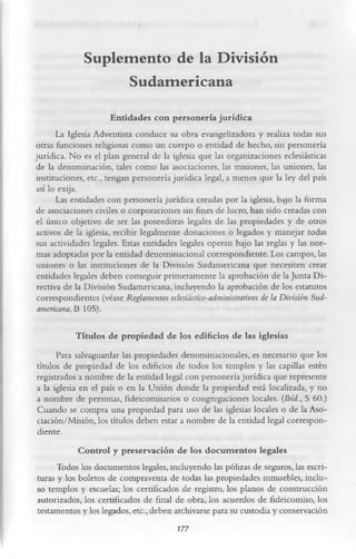 Suplemento de la División
                   Sudamericana
                       Entidades con personería jurídica
       La Iglesia Adventista conduce su obra evangelizadora y realiza todas sus
otras funciones religiosas como un cuerpo o entidad de hecho, sin personería
jurídica. No es el plan general de la iglesia que las organizaciones eclesiásticas
 de la denominación, tales como las asociaciones, las misiones, las uniones, las
instituciones, etc., tengan personería jurídica legal, a menos que la ley del país
 así lo exija.
       Las entidades con personería jurídica creadas por la iglesia, bajo la forma
 de asociaciones civiles o corporaciones sin fines de lucro, han sido creadas con
 el único objetivo de ser las poseedoras legales de las propiedades y de otros
 activos de la iglesia, recibir legalmente donaciones o legados y manejar todas
 sus actividades legales. Estas entidades legales operan bajo las reglas y las nor­
 mas adoptadas por la entidad denominacional correspondiente. Los campos, las
 uniones o las instituciones de la División Sudamericana que necesiten crear
 entidades legales deben conseguir primeramente la aprobación de la Junta Di­
 rectiva de la División Sudamericana, incluyendo la aprobación de los estatutos
 correspondientes (véase Reglamentos eclesiástico-administrativos de la División Sud­
 americana, 13 105).

            Títulos de propiedad de los edificios de las iglesias
      Para salvaguardar las propiedades denominacionales, es necesario que los
títulos de propiedad de los edificios de todos los templos y las capillas estén
registrados a nombre de la entidad legal con personería jurídica que represente
a la iglesia en el país o en la Unión donde la propiedad está localizada, y no
a nombre de personas, fideicomisarios o congregaciones locales. (Ibíd ., S 60.)
Cuando se compra una propiedad para uso de las iglesias locales o de la Aso­
ciación/Misión, los títulos deben estar a nombre de la entidad legal correspon­
diente.
             Control y preservación de los docum entos legales
      Todos los documentos legales, incluyendo las pólizas de seguros, las escri­
turas y los boletos de compraventa de todas las propiedades inmuebles, inclu­
so templos y escuelas; los certificados de registro, los planos de construcción
autorizados, los certificados de final de obra, los acuerdos de fideicomiso, los
testamentos y los legados, etc., deben archivarse para su custodia y conservación
                                         177
 