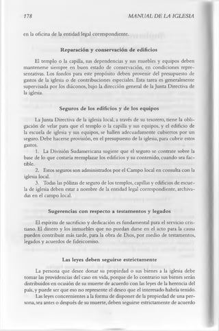 178                                                 MANUAL DE LA IGLESIA

en la oficina de la entidad legal correspondiente.

                  Reparación y conservación de edificios
      El templo o la capilla, sus dependencias y sus muebles y equipos deben
mantenerse siempre en buen estado de conservación, en condiciones repre­
sentativas. Los fondos para este propósito deben provenir del presupuesto de
gastos de la iglesia o de contribuciones especiales. Esta tarea es generalmente
supervisada por los diáconos, bajo la dirección general de la Junta Directiva de
la iglesia.

                  Seguros de los edificios y de los equipos
       La Junta Directiva de la iglesia local, a través de su tesorero, tiene la obli­
gación de velar para que el templo o la capilla y sus equipos, y el edificio de
la escuela de iglesia y sus equipos, se hallen adecuadamente cubiertos por un
seguro. Debe hacerse provisión, en el presupuesto de la iglesia, para cubrir estos
gastos.
       1. La División Sudamericana sugiere que el seguro se contrate sobre la
base de lo que costaría reemplazar los edificios y su contenido, cuando sea fac­
tible.
       2. Estos seguros son administrados por el Campo local en consulta con la
iglesia local.
       3. Todas las pólizas de seguro de los templos, capillas y edificios de escue­
la de iglesia deben estar a nombre de la entidad legal correspondiente, archiva­
das en el campo local.

            Sugerencias con respecto a testam entos y legados
     El espíritu de sacrificio y dedicación es fundamental para el servicio cris­
tiano. El dinero y los inmuebles que no puedan darse en el acto para la causa
pueden contribuir más tarde, para la obra de Dios, por medio de testamentos,
legados y acuerdos de fideicomiso.

                   Las leyes deben seguirse estrictam ente
      La persona que desee donar su propiedad o sus bienes a la iglesia debe
tomar las providencias del caso en vida, porque de lo contrario sus bienes serán
distribuidos en ocasión de su muerte de acuerdo con las leyes de la herencia del
país, y puede ser que eso no represente el deseo que el interesado habría tenido.
      Las leyes concernientes a la forma de disponer de la propiedad de una per­
sona, sea antes o después de su muerte, deben seguirse estrictamente de acuerdo
 