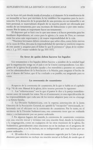 SUPLEMENTO DE LA DIVISIÓN SUDAMERICANA

con las leyes del país donde resida el testador o el donante. Si la transferencia de
un inmueble se hace por escritura, la ley establece los requisitos para la escri­
turación. Si la donación de la propiedad de una persona, sea un inmueble o un
bien personal, se materializará después de su muerte, puede ser efectuada por
medio de un testamento, por una escritura de fideicomiso o por otro instru­
mento. Por lo tanto, es importante hacer un testamento.
      El disponer qué se hará con lo que uno tiene y el hacer provisión para los
familiares dependientes, así como para la iglesia y la causa de Dios, se cuentan
entre los actos más importantes y de mayor responsabilidad de la vida.
       “Nuestros hermanos deben considerar que sobre ellos, como fieles siervos
en la causa de Dios, descansa la responsabilidad de ejercitar su intelecto respecto
de este asunto y asegurar para el Señor lo que le pertenece” (Joyas de los testimo­
nios, 1.1, p. 557; véanse también las pp. 555-557).

               En favor de quién deben hacerse los legados
      Los testamentos o los legados deben hacerse a nombre de la entidad legal
que la organización tenga en el país o en la Unión correspondiente. Los diri­
gentes de la iglesia local pueden ayudar a los miembros a ponerse en contacto
con los administradores de la Asociación o la Misión, para asegurar el hecho de
que el dinero del Señor, que él ha confiado a su pueblo, sea asegurado para su
causa.
                         La cerem onia de casam iento
      Respecto de la ceremonia de casamiento, de la que se habla en el capítulo
8 (p. 74) de este Manual de la iglesia, debe tenerse presente lo siguiente:
      1. Las “exhortaciones” son lo que el pastor le dice a la pareja inmediata­
mente antes de tomarle los votos. No es el sermonete; es una especificación de
las responsabilidades que cada uno de los novios adquiere para con su cónyuge
y su futura familia.
      2. La División Sudamericana, con la expresa autorización de la Junta
Directiva de la Asociación General, no aprobó la “excepción” mencionada, re­
lacionada con el oficiante en la ceremonia de casamiento. Por lo tanto, en el
territorio de la División Sudamericana, esta ceremonia tiene que ser realizada
única y exclusivamente por un pastor ordenado.
      3. En algunos lugares del mundo, la ceremonia de casamiento comienza
con una oración inicial y termina con una oración final, dando la bendición
a la congregación, como en cualquiera de las otras reuniones de la iglesia. En
Sudamérica, generalmente estas oraciones no se las incluye en el programa de
casamiento, pero, si se las incluye, no es indispensable que sean hechas por un
pastor ordenado.
      4. El orden de la ceremonia de casamiento sugerido por la Guía de proce­
dimientos para ministros no incluye esa oración inicial ni la final, de modo que el
 