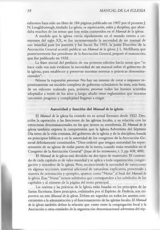 18                                                  MANUAL DE LA IGLESIA

esfuerzos haya sido un libro de 184 páginas publicado en 1907 por el pionero J.
N. Loughborough, titulado La iglesia, su organización, orden y disciplina, que abor­
daba muchos de los temas que hoy están contenidos en el Manual de la iglesia.
      A medida que la iglesia crecía rápidamente en el mundo entero a co­
mienzos del siglo XX, se fue incrementando la necesidad de un manual de
uso mundial para los pastores y los laicos. En 1931, la Junta Directiva de la
Asociación General acordó publicar un Manual de la iglesia.]. L. McElhany, que
posteriormente fue presidente de la Asociación General, preparó el manuscrito,
que fue publicado en 1932.
      La frase inicial del prefacio de esa primera edición hacía notar que “se
hace cada vez más evidente la necesidad de un manual sobre el gobierno de
la iglesia, para establecer y preservar nuestras normas y prácticas denomina-
cionales”.
      Nótese la expresión preservar. No hay un intento de crear e imponer re­
pentinamente un modelo completo de gobierno eclesiástico. Se trata, más bien,
de un esfuerzo realizado para, primero, preservar todos los buenos acuerdos
adoptados a través de los años y, luego, añadir otros reglamentos que nuestros
crecientes progreso y complejidad llegaran a exigir.

                  A utoridad y función del Manual de la iglesia
       El Manual de la iglesia ha existido en su actual formato desde 1932. Des­
cribe la operación y las funciones de las iglesias locales, y su relación con las
estructuras denominacionales en las que tienen su membresía. El Manual de la
iglesia también expresa la comprensión que la Iglesia Adventista del Séptimo
Día tiene de la vida cristiana, del gobierno de la iglesia y de la disciplina, basada
en principios bíblicos y en la autoridad de los congresos de la Asociación Ge­
neral debidamente constituidos. “Dios ordenó que tengan autoridad los repre­
sentantes de su iglesia de todas partes de la tierra, cuando están reunidos en el
Congreso de la Asociación General” {Joyas de los testimonios, t. 3, pp. 408, 409).
       El Manual de la iglesia está dividido en dos tipos de materiales. El conteni­
do de cada capítulo es de valor mundial y se aplica a toda organización, congre­
gación y miembro de la iglesia. Pero, reconociendo la necesidad de variaciones
en algunas secciones, material adicional de naturaleza explicativa, presentado a
manera de orientación y ejemplos, aparece como “Notas” al final del Manual de
la iglesia. Esas “Notas” tienen subtítulos que corresponden a los subtítulos de los
capítulos y al número de la página del texto principal.
       Las normas y las prácticas de la Iglesia están basadas en los principios de las
Santas Escrituras. Estos principios, enfatizados por el Espíritu de Profecía, son ex­
puestos en este Manual de la iglesia. Deben ser seguidos en todos los asuntos con­
cernientes a la administración y el funcionamiento de las iglesias locales. El Manual
de la iglesia también define la relación que existe entre la congregación local y la
Asociación u otras entidades de la organización denominacional adventista del sép­
 