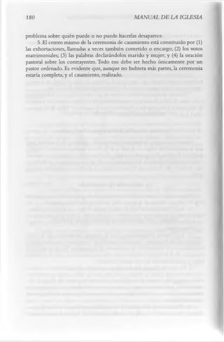 180                                            MANUAL DE LA IGLESIA

problema sobre quién puede o no puede hacerlas desaparece.
      5.     El centro mismo de la ceremonia de casamiento está constituido por (1)
las exhortaciones, llamadas a veces también cometido o encargo; (2) los votos
matrimoniales; (3) las palabras declarándolos marido y mujer; y (4) la oración
pastoral sobre los contrayentes. Todo eso debe ser hecho únicamente por un
pastor ordenado. Es evidente que, aunque no hubiera más partes, la ceremonia
estaría completa; y el casamiento, realizado.
 